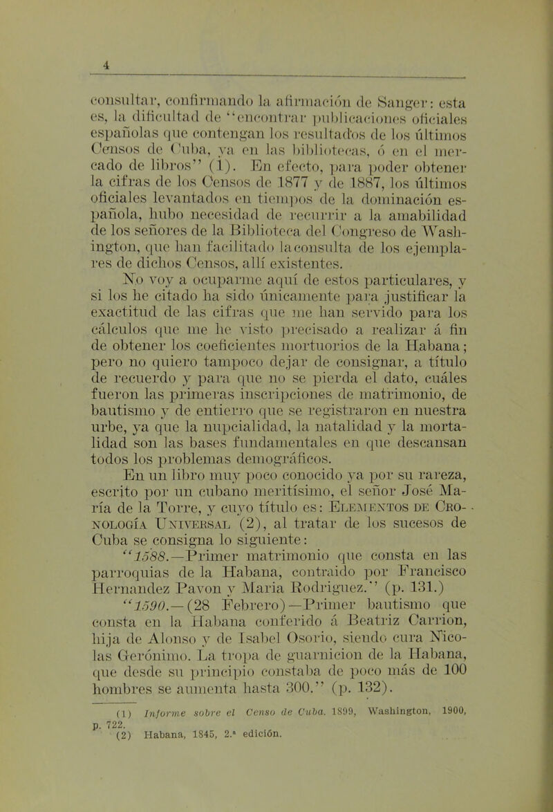 4 consultar, confirmando la afirmación de Sanger: esta es, la dificultad de “encontrar publicaciones oficiales españolas que contengan los resultados de los últimos Censos de Cuba, ya en las bibliotecas, ó en el mer- cado de libros” (i). En efecto, para poder obtener la cifras de los Censos de 1877 y de 1887, los últimos oficiales levantados en tiempos de la dominación es- pañola, hubo necesidad de recurrir a la amabilidad de los señores de la Biblioteca del Congreso de Wash- ington, que han facilitado la consulta de los ejempla- res de dichos Censos, allí existentes. No voy a ocuparme aquí de estos particulares, y si los lie citado ha sido únicamente para justificar la exactitud de las cifras que me han servido para los cálculos que me he visto precisado a realizar á fin de obtener los coeficientes mortuorios de la Habana; pero no quiero tampoco dejar de consignar, a título de recuerdo y para que no se pierda el dato, cuáles fueron las primeras inscripciones de matrimonio, de bautismo y de entierro que se registraron en nuestra urbe, ya que la nupcialidad, la natalidad y la morta- lidad son las bases fundamentales en que descansan todos los problemas demográficos. En un libro muy poco conocido ya por su rareza, escrito por un cubano meritísimo, el señor José Ma- ría de la Torre, y cuyo título es: Elementos de Cro- nología Universal (2), al tratar de los sucesos de Cuba se consigna lo siguiente: “1588.—Primer matrimonio que consta en las parroquias de la Habana, contraido por Francisco Hernández Pavón y María Rodríguez. ” (p. 131.) “1590.— (28 Febrero)—Primer bautismo que consta en la Habana conferido á Beatriz Carrion, hija de Alonso j de Isabel Osorio, siendo cura Nico- lás Gerónimo. La tropa de guarnición de la Habana, que desde su principio constaba de poco más de 100 hombres se aumenta hasta 300. (p. 132). (1) Informe sobre el Censo de Cuba. 1899, p. 722. Washington, 1900,