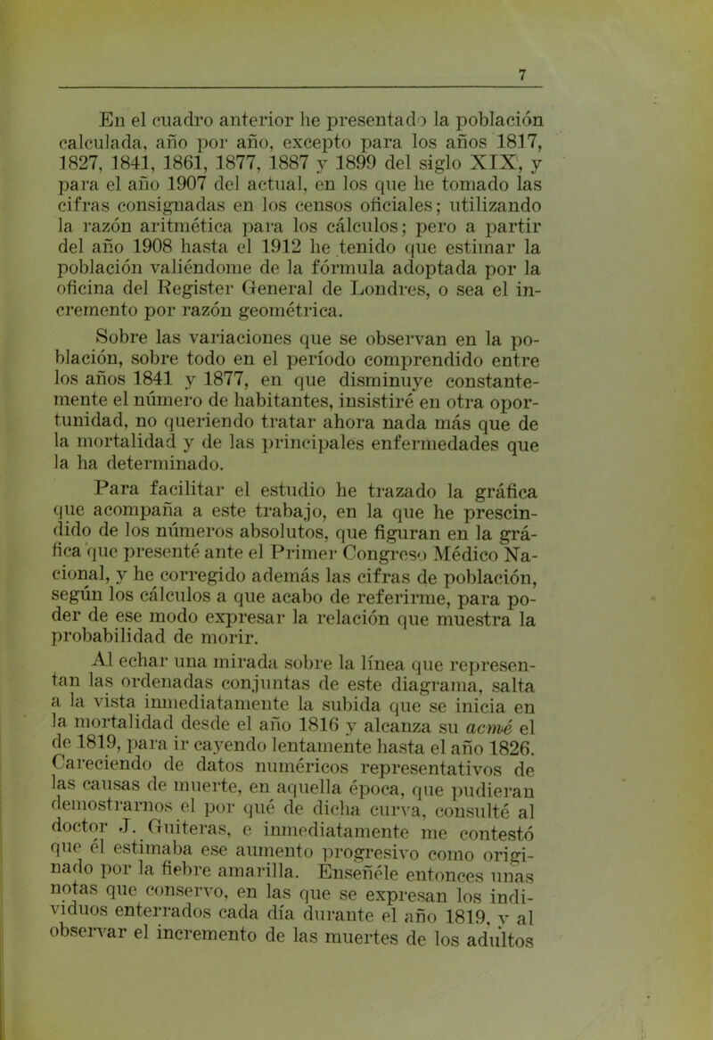 En el cuadro anterior he presentado la población calculada, año por año, excepto para los años 1817, 1827, 1841, 1861, 1877, 1887 y 1899 del siglo XIX, y para el año 1907 del actual, en los que he tomado las cifras consignadas en los censos oficiales; utilizando la razón aritmética para los cálculos; pero a partir del año 1908 hasta el 1912 he tenido que estimar la población valiéndome de la fórmula adoptada por la oficina del Register General de Londres, o sea el in- cremento por razón geométrica. Sobre las variaciones que se observan en la po- blación, sobre todo en el período comprendido entre los años 1841 y 1877, en que disminuye constante- mente el número de habitantes, insistiré en otra opor- tunidad, no queriendo tratar ahora nada más que de la mortalidad y de las principales enfermedades que la ha determinado. Para facilitar el estudio he trazado la gráfica que acompaña a este trabajo, en la que he prescin- dido de los números absolutos, que figuran en la grá- fica que presenté ante el Primer Congreso Médico Na- cional, y he corregido además las cifras de población, según los cálculos a que acabo de referirme, para po- der de ese modo expresar la relación que muestra la probabilidad de morir. Al echar una mirada sobre la línea que represen- tan las ordenadas conjuntas de este diagrama, salta a la vista inmediatamente la subida que se inicia en la mortalidad desde el año 1816 y alcanza su acmé el de 1819, para ir cayendo lentamente hasta el año 1826. Careciendo de datos numéricos representativos de las causas de muerte, en aquella época, que pudieran demostrarnos el por qué de dicha curva, consulté al doctor J. Guiteras, e inmediatamente me contestó que el estimaba ese aumento progresivo como origi- nado por la fiebre amarilla. Enseñóle entonces unas notas que conservo, en las que se expresan los indi- viduos enterrados cada día durante el año 1819, v al observar el incremento de las muertes de los adultos