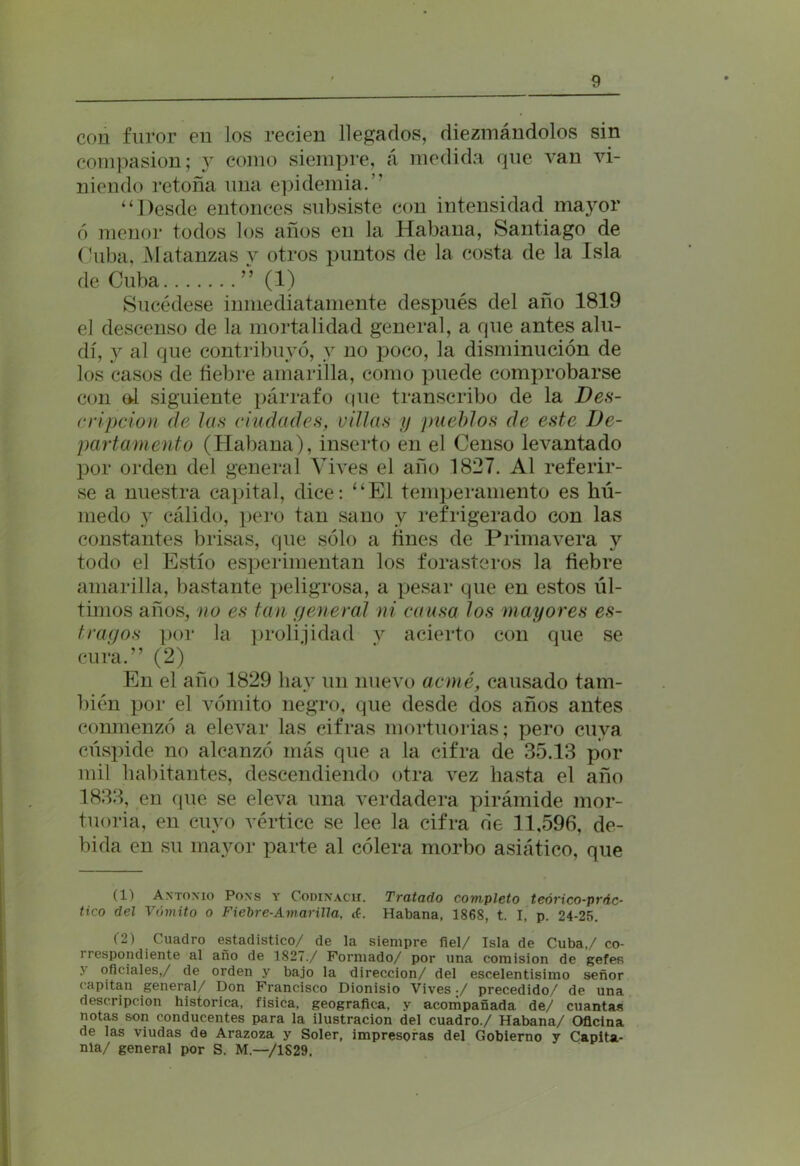 con furor en los recien llegados, diezmándolos sin compasión; y como siempre, á medida que van vi- niendo retoña una epidemia.” “Desde entonces subsiste con intensidad mayor ó menor todos los años en la Habana, Santiago de Cuba, Matanzas y otros puntos de la costa de la Isla de Cuba ” (1) Sucédese inmediatamente después del año 1819 el descenso de la mortalidad general, a que antes alu- dí, y al que contribuyó, y no poco, la disminución de los casos de fiebre amarilla, como puede comprobarse con ol siguiente párrafo que transcribo de la Des- cripción de las ciudades, villas y pueblos de este De- partamento (Habana), inserto en el Censo levantado por orden del general Vives el año 1827. Al referir- se a nuestra capital, dice: “El temperamento es hú- medo y cálido, pero tan sano y refrigerado con las constantes brisas, que sólo a fines de Primavera y todo el Estío esperimentan los forasteros la fiebre amarilla, bastante peligrosa, a pesar que en estos úl- timos años, no es tan peñeral ni causa los mayores es- tragos por la prolijidad y acierto con que se cura.” (2) En el año 1829 hay un nuevo acmé, causado tam- bién por el vómito negro, que desde dos años antes conmenzó a elevar las cifras mortuorias; pero cuya cúspide no alcanzó más que a la cifra de 35.13 por mil habitantes, descendiendo otra vez hasta el año 1833, en (pie se eleva una verdadera pirámide mor- tuoria, en cuyo vértice se lee la cifra de 11,596, de- bida en su mayor parte al cólera morbo asiático, que (1) Antonio Pons y Codinach. Tratado completo teórico-prdc- tico del Vómito o Fiebre-Amarilla, d. Habana, 1868, t. I, p. 24-25. (2) Cuadro estadístico/ de la siempre fiel/ Isla de Cuba,/ co- rrespondiente al año de 1827./ Formado/ por una comisión de gefes y oficiales,/ de orden y bajo la dirección/ del escelentisimo señor capitán general/ pon Francisco Dionisio Vives ./ precedido/ de una descripción histórica, física, geográfica, y acompañada de/ cuantas notas son conducentes para la ilustración del cuadro./ Habana/ Oficina de las viudas de Arazoza y Soler, impresoras del Gobierno y Capita- nía/ general por S. M.—/1S29.