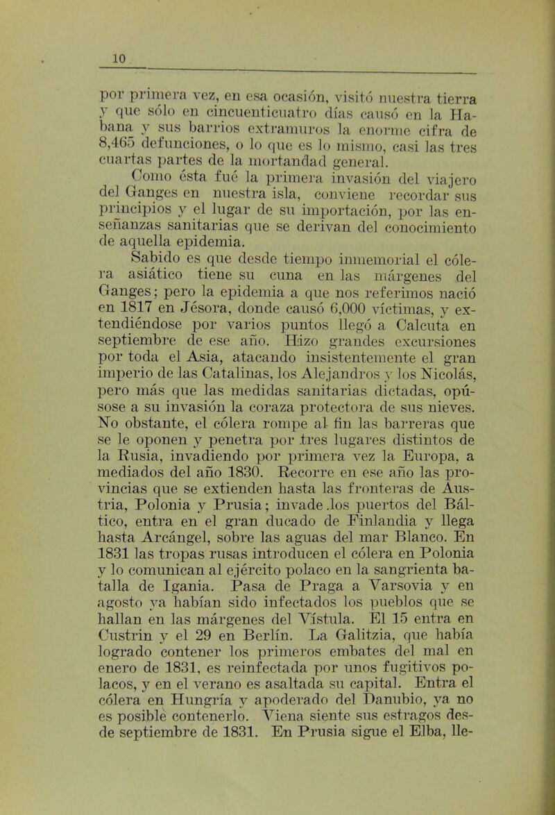 por primera vez, en esa ocasión, visitó nuestra tierra y que sólo en cincuenticuatro días causó en la Ha- bana y sus barrios extramuros la enorme cifra de 8,4(io defunciones, o lo que es lo mismo, casi las tres cuartas partes de la mortandad general. Como ésta fue la primera invasión del viajero del Ganges en nuestra isla, conviene recordar sus principios y el lugar de su importación, por las en- señanzas sanitarias que se derivan del conocimiento de aquella epidemia. Sabido es que desde tiempo inmemorial el cóle- ra asiático tiene su cuna en las márgenes del Ganges; pero la epidemia a que nos referimos nació en 1817 en Jésora, donde causó 6,000 víctimas, y ex- tendiéndose por varios puntos llegó a Calcuta en septiembre de ese año. Hizo grandes excursiones por toda el Asia, atacando insistentemente el gran imperio de las Catalinas, los Alejandros y los Nicolás, pero más que las medidas sanitarias dictadas, opú- sose a su invasión la coraza protectora de sus nieves. No obstante, el cólera rompe al- fin las barreras que se le oponen y penetra por tres lugares distintos de la Rusia, invadiendo por primera vez la Europa, a mediados del año 1830. Recorre en ese año las pro- vincias que se extienden hasta las fronteras de Aus- tria, Polonia y Prusia; invade .los puertos del Bál- tico, entra en el gran ducado de Finlandia y llega hasta Arcángel, sobre las aguas del mar Blanco. En 1831 las tropas rusas introducen el cólera en Polonia y lo comunican al ejército polaco en la sangrienta ba- talla de Igania. Pasa de Praga a Varsovia y en agosto ya habían sido infectados los pueblos que se hallan en las márgenes del Vístula. El 15 entra en Custrin y el 29 en Berlín. La Galitzia, que había logrado contener los primeros embates del mal en enero de 1831, es reinfectada por unos fugitivos po- lacos, y en el verano es asaltada su capital. Entra el cólera en Hungría y apoderado del Danubio, ya no es posible contenerlo. Viena siente sus estragos des- de septiembre de 1831. En Prusia sigue el Elba, lie-