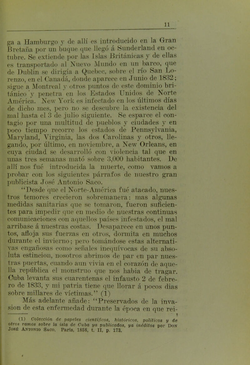 ga a Hamburgo y de allí es introducido en la Gran Bretaña por un buque que llegó á Sunderland en oc- tubre. Se extiende por las Islas Británicas y de ellas es transportado al Nuevo Mundo en un barco, que de Dublin se dirigía a Quebec, sobre el río San Lo- renzo, en el Canadá, donde aparece en Junio de 1832 ; sigue a Montreal y otros puntos de este dominio bri- tánico y penetra en los Estados Unidos de Norte América. New York es infectado en los últimos días de dicho mes, pero no se descubre la existencia del mal hasta el 3 de julio siguiente. Se esparce el con- tagio por una multitud de pueblos y ciudades y en poco tiempo recorre los estados de Pennsylvania, Maryland, Virginia, las dos Carolinas y otros, lle- gando, por último, en noviembre, a New Orleans, en cuya ciudad se desarrolló con violencia tal que en unas tres semanas mató sobre 3,000 habitantes. De allí nos fue introducida la muerte, como vamos a probar con los siguientes párrafos de nuestro gran publicista José Antonio Saco. “ Desde que el Norte-América fué atacado, nues- tros temores crecieron sobremanera: mas algunas medidas sanitarias que se tomaron, fueron suficien- tes para impedir que en medio de nuestras continuas comunicaciones con aquellos países infestados, el mal arribase á nuestras costas. Desaparece en unos pun- tos, afloja sus fuerzas en otros, dormita en muchos durante el invierno; pero tomándose estas alternati- vas engañosas como señales inequívocas de su abso- luta estincion, nosotros abrimos de par en par nues- tras puertas, cuando aun vivía en el corazón de aque- lla república el monstruo que nos habia de tragar. Cuba levanta sus cuarentenas el infausto 2 de febre- ro de 1833, y mi patria tiene que llorar á pocos dias sobre millares de víctimas.” (1) Más adelante añade: “Preservados de la inva- sión de esta enfermedad durante la época en que rei- ~ (1) Colección de papeles científicos, históricos, políticos y de otros ramos sobre la isla de Cuba ya publicados, ya inéditos por Don José Antonio Saco. París, 1858, t. II, p. 173. i