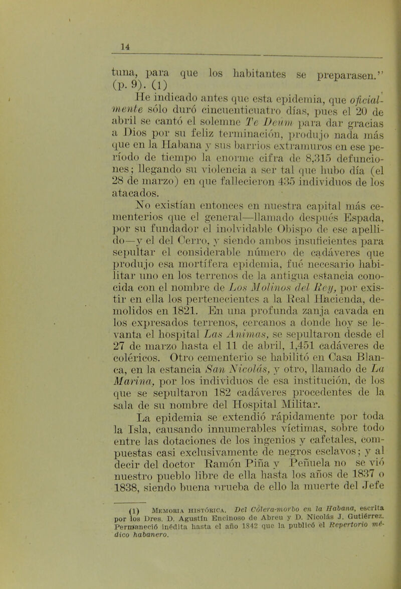 tima, para que los habitantes se preparasen.’’ (P-9). (1) He indicado antes que esta epidemia, que oficial- mente sólo duró cincuenticuatro días, pues el 20 de abril se cantó el solemne Te Deúm para dar gracias a Dios por su feliz terminación, produjo nada más que en la .Habana y sus barrios extramuros en ese pe- ríodo de tiempo la enorme cifra de 8,315 defuncio- nes; llegando su violencia a ser tal que hubo día (el 28 de marzo) en que fallecieron 435 individuos de los atacados. No existían entonces en nuestra capital más ce- menterios que el general—llamado después Espada, por su fundador el inolvidable Obispo de ese apelli- do—y el del Cerro, y siendo ambos insuficientes para sepultar el considerable número de cadáveres que produjo esa mortífera epidemia, fué necesario habi- litar uno en los terrenos de la antigua estancia cono- cida con el nombre de Los Molinos del Rey, por exis- tir en ella los pertenecientes a la Real Hacienda, de- molidos en 1821. En una profunda zanja cavada en los expresados terrenos, cercanos a donde hoy se le- vanta el hospital Las Animas, se sepultaron desde él 27 de marzo hasta el 11 de abril, 1,451 cadáveres de coléricos. Otro cementerio se habilitó en Casa Blan- ca, en la estancia San Nicolás, y otro, llamado de La Marina, por los individuos de esa institución, de los que se sepultaron 182 cadáveres procedentes de la sala de su nombre del Hospital Militar. La epidemia se extendió rápidamente por toda la Isla, causando innumerables víctimas, sobre todo entre las dotaciones de los ingenios y cafetales, com- puestas casi exclusivamente de negros esclavos; y al decir del doctor Ramón Pina y Peñuela no se vió nuestro pueblo libre de ella hasta los años de 1837 o 1838, siendo buena nrueba de ello la muerte del Jefe (1) Memoria histórica. Bel Cólera-morbo en la Habana, escrita por los Dres. D. Agustín Encinoso de Abreu y D. Nicolás J. Gutiérrez. Peririaneció inédita hasta el año 1842 que la publicó el Repertorio mó- dico habanero.