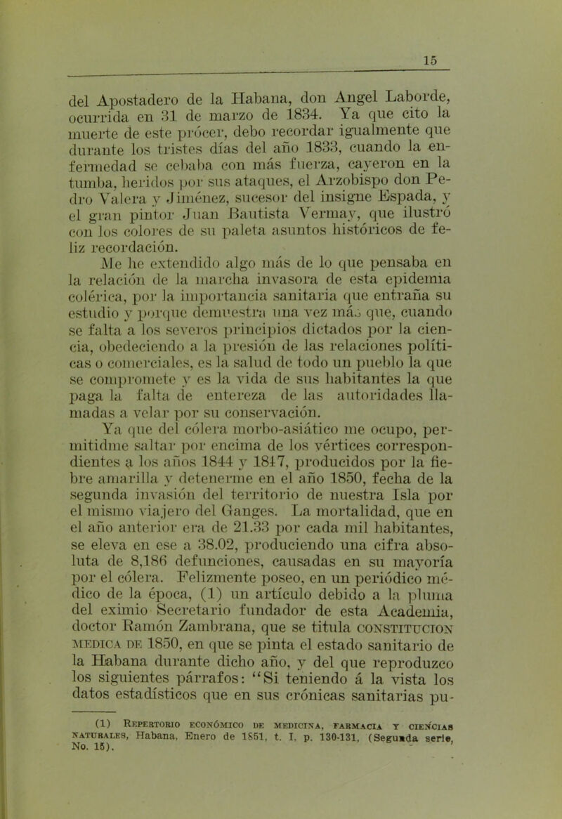 del Apostadero de la Habana, don Angel Laborde, ocurrida en 31 de marzo de 1834. Ya que cito la muerte de este procer, debo recordar igualmente que durante los tristes días del año 1833, cuando la en- fermedad se cebaba con más fuerza, cayeron en la tumba, heridos por sus ataques, el Arzobispo don Pe- dro Valera y Jiménez, sucesor del insigne Espada, y el gran pintor Juan Bautista Vermay, que ilustró con los colores de su paleta asuntos históricos de fe- liz recordación. Me lie extendido algo más de lo que pensaba en la relación de la marcha invasora de esta epidemia colérica, por Ja importancia sanitaria que entraña su estudio y porque demuestra una vez máó que, cuando se falta a los severos principios dictados por la cien- cia, obedeciendo a la presión de las relaciones políti- cas o comerciales, es la salud de todo un pueblo la que se compromete y es la vida de sus habitantes la que paga la falta de entereza de las autoridades lla- madas a velar por su conservación. Ya que del cólera morbo-asiático me ocupo, per- mitidme saltar por encima de los vértices correspon- dientes a los años 1844 y 1817, producidos por la fie- bre amarilla y detenerme en el año 1850, fecha de la segunda invasión del territorio de nuestra Isla por el mismo viajero del Ganges. La mortalidad, que en el año anterior era de 21.33 por cada mil habitantes, se eleva en ese a 38.02, produciendo una cifra abso- luta de 8,186 defunciones, causadas en su mayoría por el cólera. Felizmente poseo, en un periódico mé- dico de la época, (1) un artículo debido a la pluma del eximio Secretario fundador de esta Academia, doctor Ramón Zambrana, que se titula constitución medica de 1850, en que se pinta el estado sanitario de la Habana durante dicho año, y del que reproduzco los siguientes párrafos: “Si teniendo á la vista los datos estadísticos que en sus crónicas sanitarias pu- (1) Repertorio económico de medicina, farmacia y ciencias naturales, Habana, Enero de 1S51, t. I, p. 130-131, (Segueda serie No. 15).