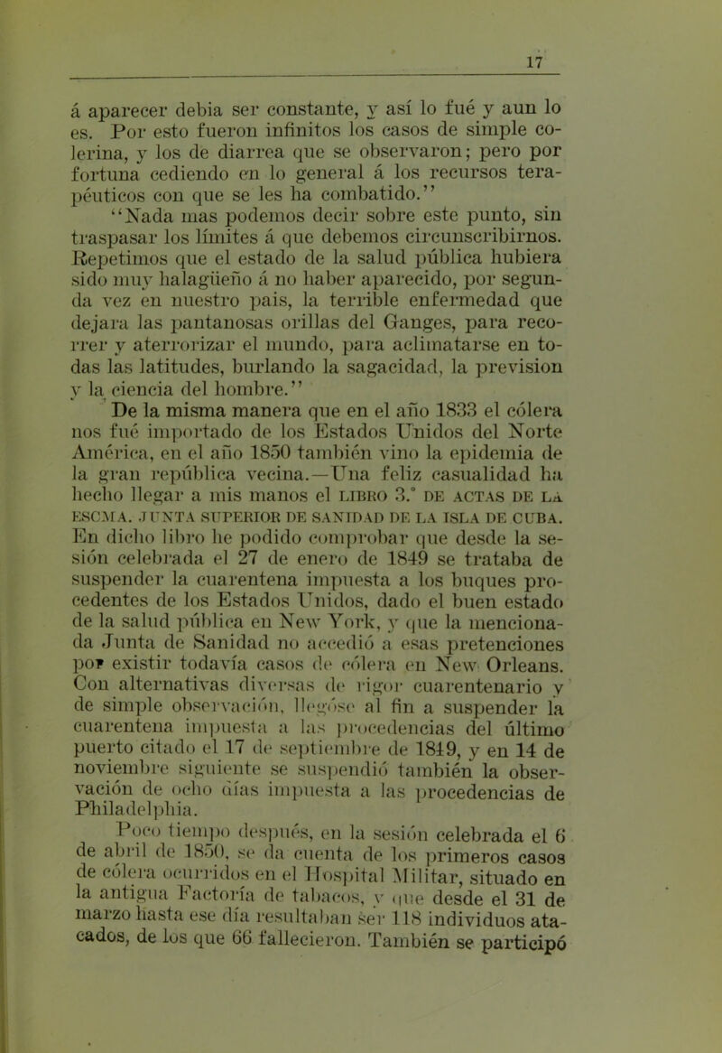 á aparecer debía ser constante, y así lo fué y aun lo es. Por esto fueron infinitos los casos de simple co- lerina, y los de diarrea que se observaron; pero por fortuna cediendo en lo general á los recursos tera- péuticos con que se les ha combatido.” “Nada mas podemos decir sobre este punto, sin traspasar los límites á que debemos circunscribirnos. Repetimos que el estado de la salud pública hubiera sido muy halagüeño á no haber aparecido, por segun- da vez en nuestro pais, la terrible enfermedad que dejara las pantanosas orillas del Ganges, para reco- rrer y aterrorizar el mundo, para aclimatarse en to- das las latitudes, burlando la sagacidad, la previsión y la ciencia del hombre.” •> -t De la misma manera que en el año 1833 el cólera nos fué importado de los Estados Unidos del Norte América, en el año 1850 también vino la epidemia de la gran república vecina.—Una feliz casualidad ha hecho llegar a mis manos el libro 3.° de actas de la ESCMA. JUNTA SUPERIOR DE SANIDAD DE LA ISLA DE CUBA. En dicho libro he podido comprobar que desde la se- sión celebrada el 27 de enero de 1849 se trataba de suspender la cuarentena impuesta a los buques pro- cedentes de los Estados Unidos, dado el buen estado de la salud pública en New York, y que la menciona- da Junta de Sanidad no accedió a esas pretenciones poF existir todavía casos de cólera en New Orleans. Con alternativas diversas de rigor cuarentenario v de simple observación, llegóse al fin a suspender la cuarentena impuesta a las procedencias del último puerto citado el 17 de septiembre de 1819, y en 14 de noviembre siguiente se suspendió también la obser- vación de ocho días impuesta a las procedencias de Philadelphia. Doco tiempo después, en la sesión celebrada el 6 de abril de 1850, se da cuenta de los primeros casos de cólera ocurridos en el Hospital Militar, situado en la antigua Factoría de tabacos, v une desde el 31 de marzo hasta ese día resultaban ser 118 individuos ata- cados, de los que 66 fallecieron. También se participó