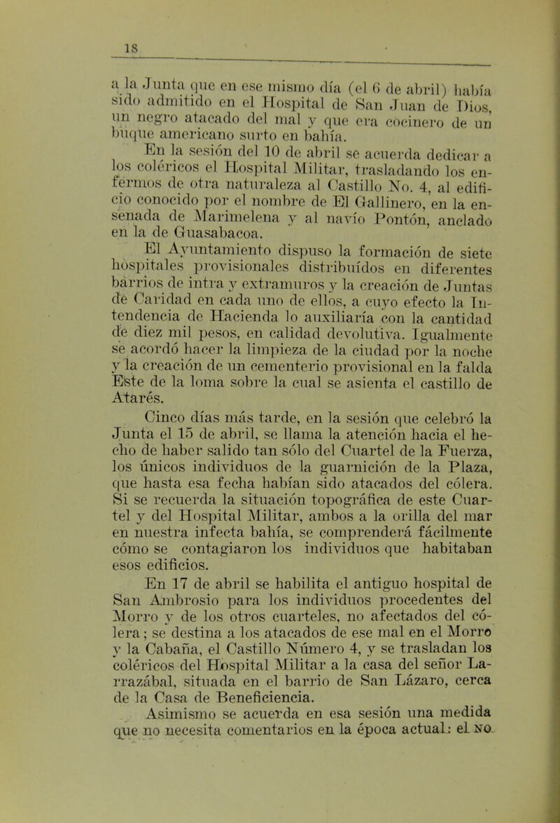 a la Junta que en ese misino día (el 6 de abril) había sido admitido en el Hospital de San Juan de Dios, un negro atacado del mal y que era cocinero de un buque americano surto en bahía. Dn la sesión del 10 de abril se acuerda dedicar a los coléricos el Hospital Militar, trasladando los en- fermos de otra naturaleza al Castillo No. 4, al edifi- cio conocido por el nombre de El Gallinero, en la en- senada de Marimelena y al navio Pontón, anclado en la de Guasabacoa. El Ayuntamiento dispuso la formación de siete hospitales provisionales distribuidos en diferentes barrios de intra y extramuros y la creación de Juntas dé Caridad en cada uno de ellos, a cuyo efecto la In- tendencia de Hacienda lo auxiliaría con la cantidad de diez mil pesos, en calidad devolutiva. Igualmente se acordó hacer la limpieza de la ciudad por la noche y la creación de un cementerio provisional en la falda Etete de la loma sobre la cual se asienta el castillo de Atares. Cinco días más tarde, en la sesión que celebró la Junta el 15 de abril, se llama la atención hacia el he- cho de haber salido tan sólo del Cuartel de la Fuerza, los únicos individuos de la guarnición de la Plaza, que hasta esa fecha habían sido atacados del cólera. Si se recuerda la situación topográfica de este Cuar- tel y del Hospital Militar, ambos a la orilla del mar en nuestra infecta bahía, se comprenderá fácilmente cómo se contagiaron los individuos que habitaban esos edificios. En 17 de abril se habilita el antiguo hospital de San Ambrosio para los individuos procedentes del Morro y de los otros cuarteles, no afectados del có- lera ; se destina a los atacados de ese mal en el Morro y la Cabaña, el Castillo Número 4, y se trasladan los coléricos del Hospital Militar a la casa del señor La- rrazábal, situada en el barrio de San Lázaro, cerca de la Casa de Beneficiencia. Asimismo se acuerda en esa sesión una medida que no necesita comentarios en la época actual: el no.