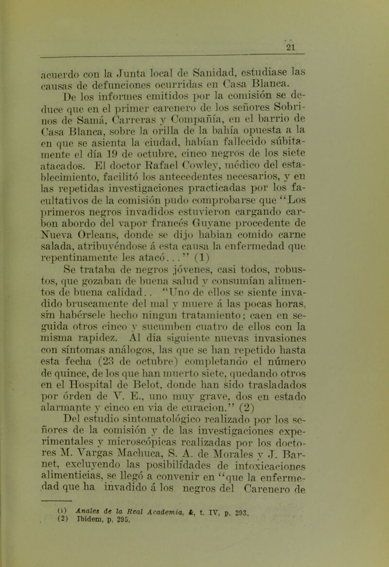 acuerdo con la Junta local de Sanidad, estudiase las causas de defunciones ocurridas en Casa Blanca. De los informes emitidos por la comisión se de- duce que en el primer carenero de los señores Sobri- nos de Samá, Carreras y Compañía, en el barrio de Casa Blanca, sobre la orilla de la bahía opuesta a la en que se asienta la ciudad, habían fallecido súbita- mente el día 19 de octubre, cinco negros de los siete atacados. El doctor Rafael Cowley, médico del esta- blecimiento, facilitó los antecedentes necesarios, y en las repetidas investigaciones practicadas por los fa- cultativos de la comisión pudo comprobarse que “Los primeros negros invadidos estuvieron cargando car- bón abordo del vapor francés Guyane procedente de Nueva Orleans, donde se dijo habian comido carne salada, atribuyéndose á esta causa la enfermedad que repentinamente les atacó. . . ” (1) Se trataba de negros jóvenes, casi todos, robus- tos, que gozaban de buena salud v consumían alimen- tos de buena calidad.. “Uno de ellos se siente inva- dido bruscamente del mal y muere á las pocas horas, sin habérsele hecho ningún tratamiento; caen en se- guida otros cinco y sucumben cuatro de ellos con la misma rapidez. Al dia siguiente nuevas invasiones con síntomas análogos, las que se han repetido hasta esta fecha (23 de octubre) completando el número de quince, de los que han muerto siete, quedando otros en el Hospital de Belot, donde han sido trasladados por orden de V. E., uno muy grave, dos en estado alarmante y cinco en via de curación.” (2) Del estudio sintomatológico realizado por los se- ñores de la comisión y de las investigaciones expe- rimentales y microscópicas realizadas por los docto- res M. Vargas Machuca, S. A. de Morales y J. Bar- net, excluyendo las posibilidades de intoxicaciones alimenticias, se llegó a convenir en “que la enferme- dad que ha invadido á los negros del Carenero de O) Anales de la Real Academia, í, t. IV, p. 293. (2) Ibidem, p. 295,