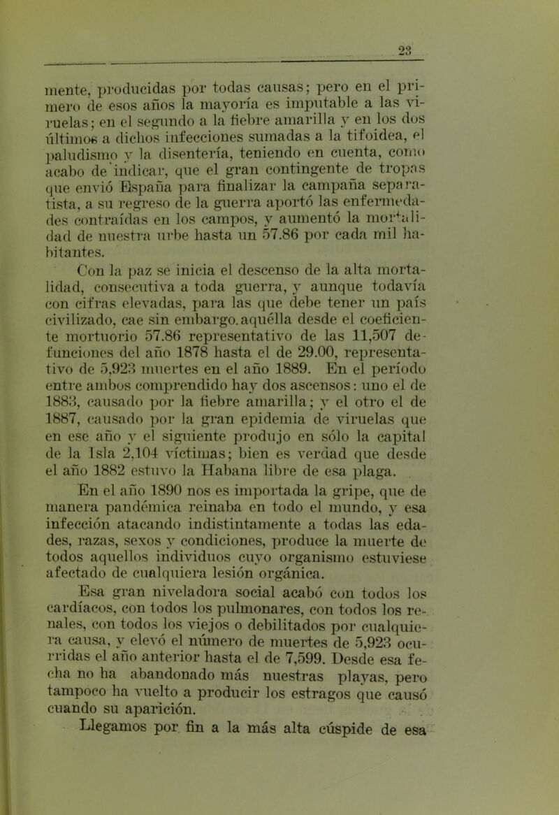 no M ti mente, producidas por todas causas; pero en el pri- mero de esos años la mayoría es imputable a las vi- ruelas; en el segundo a la fiebre amarilla y en los dos últimos a diclios infecciones sumadas a la tifoidea, el paludismo y la disentería, teniendo en cuenta, corno acabo de'indicar, que el gran contingente de tropas que envió España para finalizar la campaña separa- tista, a su regreso de la guerra aportó las enfermeda- des contraídas en los campos, y aumentó la mortali- dad de nuestra urbe hasta un 57.86 por cada mil ha- bitantes. Con la paz se inicia el descenso de la alta morta- lidad, consecutiva a toda guerra, y aunque todavía con cifras elevadas, para las que debe tener un país civilizado, cae sin embargo.aquélla desde el coeficien- te mortuorio 57.86 representativo de las 11,507 de- funciones del año 1878 hasta el de 29.00, representa- tivo de 5,923 muertes en el año 1889. En el período entre ambos comprendido hay dos ascensos: uno el de 1883, causado por la fiebre amarilla; y el otro el de 1887, causado por la gran epidemia de viruelas que en ese año y el siguiente produjo en sólo la capital de la Isla 2,104 víctimas; bien es verdad que desde el año 1882 estuvo la Habana libre de esa plaga. En el año 1890 nos es importada la gripe, que de manera pandémica reinaba en todo el mundo, y esa infección atacando indistintamente a todas las eda- des, razas, sexos y condiciones, produce la muerte de todos aquellos individuos cuyo organismo estuviese afectado de cualquiera lesión orgánica. Esa gran niveladora social acabó con todos los cardíacos, con todos los pulmonares, con todos los re- nales, con todos los viejos o debilitados por cualquie- ra causa, y elevó el número de muertes de 5,923 ocu- rridas el año anterior hasta el de 7,599. Desde esa fe- cha no ha abandonado más nuestras playas, pero tampoco ha vuelto a producir los estragos que causó cuando su aparición. Llegamos por fin a la más alta cúspide de esa