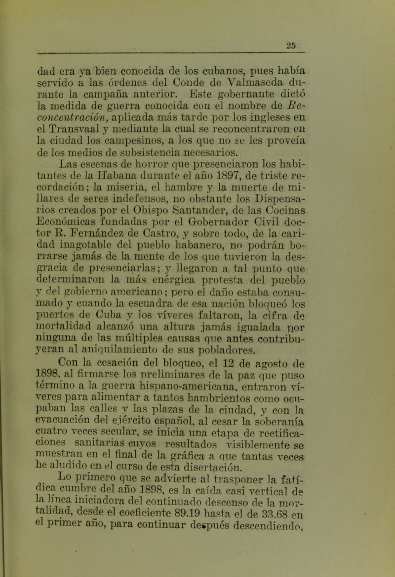 dad era ya bien conocida de los cubanos, pues había servido a las órdenes del Conde de Valmaseda du- rante la campaña anterior. Este gobernante dictó la medida de guerra conocida con el nombre de Re- concentración, aplicada más tarde por los ingleses en el Transvaal y mediante la cual se reconcentraron en la ciudad los campesinos, a los que no se les proveía de los medios de subsistencia necesarios. Las escenas de horror que presenciaron los habi- tantes de la Habana durante el año 1897, de triste re- cordación ; la miseria, el hambre y la muerte de mi- llares de seres indefensos, no obstante los Dispensa- rios creados por el Obispo Santander, de las Cocinas Económicas fundadas por el Gobernador Civil doc- tor R. Fernández de Castro, y sobre todo, de la cari- dad inagotable del pueblo habanero, no podrán bo- rrarse jamás de la mente de los que tuvieron la des- gracia de presenciarlas; y llegaron a tal punto que determinaron la más enérgica protesta del pueblo y del gobierno americano; pero el daño estaba consu- mado y cuando la escuadra de esa nación bloqueó los puertos de Cuba y los víveres faltaron, la cifra de mortalidad alcanzó una altura jamás igualada por ninguna de las múltiples causas que antes contribu- yeran al aniquilamiento de sus pobladores. Con la cesación del bloqueo, el 12 de agosto de 1898. al firmarse los preliminares de la paz que puso término a la guerra hispano-americana, entraron ví- veres para alimentar a tantos hambrientos como ocu- paban las calles y las plazas de la ciudad, y con la evacuación del ejército español, al cesar la soberanía cuatro veces secular, se inicia una etapa de rectifica- ciones sanitarias cuyos resultados visiblemente se muestran en el final de la gráfica a que tantas veces he aludido en el curso de esta disertación. Lo primero que se advierte al trasponer la fatí- dica cumbre del año 1898, es la caída casi vertical de la línea iniciadora del continuado descenso de la mor- talidad, desde el coeficiente 89.19 hasta el de 33.68 en el primer año, para continuar después descendiendo,