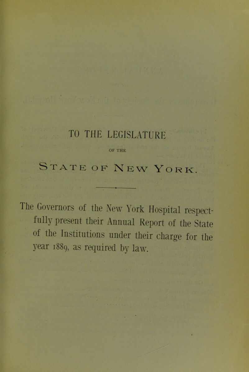 TO THE LEGISLATURE OF THE State of New York. The Governors of the New York Hospital respect- fully present their Annual Report of the State of the Institutions under their charge for the year 1889, as required by law.