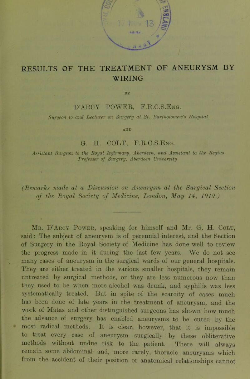 / RESULTS OF THE TREATMENT OF ANEURYSM BY WIRING BY D’ARCY POWER, F.R.C.S.Eng. Surgeon to and Lecturer on Surgery at St. Bartholomew's Hospital AND G. H. COLT, F.R.C.S.Eng. Assistant Surgeon to the Royal Infirmary, Aberdeen, and Assistant to the Regius Professor of Surgery, Aberdeen University (Remarks made at a Discussion on Aneurysm at the Surgical Section of the Royal Society of Medicine, London, May 14, 1912.) Mr. D’Arcy Power, speaking for himself and Mr. G. H. Colt, said : The subject of aneurysm is of perennial interest, and the Section of Surgery in the Royal Society of Medicine has done well to review the progress made in it during the last few years. We do not see many cases of aneurysm in the surgical wards of our general hospitals. They are either treated in the various smaller hospitals, they remain untreated by surgical methods, or they are less numerous now than they used to be when more alcohol was drunk, and syphilis was less systematically treated. But in spite of the scarcity of cases much has been done of late years in the treatment of aneurysm, and the work of Matas and other distinguished surgeons has shown how much the advance of surgery has enabled aneurysms to be cured by the most radical methods. It is clear, however, that it is impossible to treat every case of aneurysm surgically by these obliterative methods without undue risk to the patient. There will always remain some abdominal and, more rarely, thoracic aneurysms wThich from the accident of their position or anatomical relationships cannot