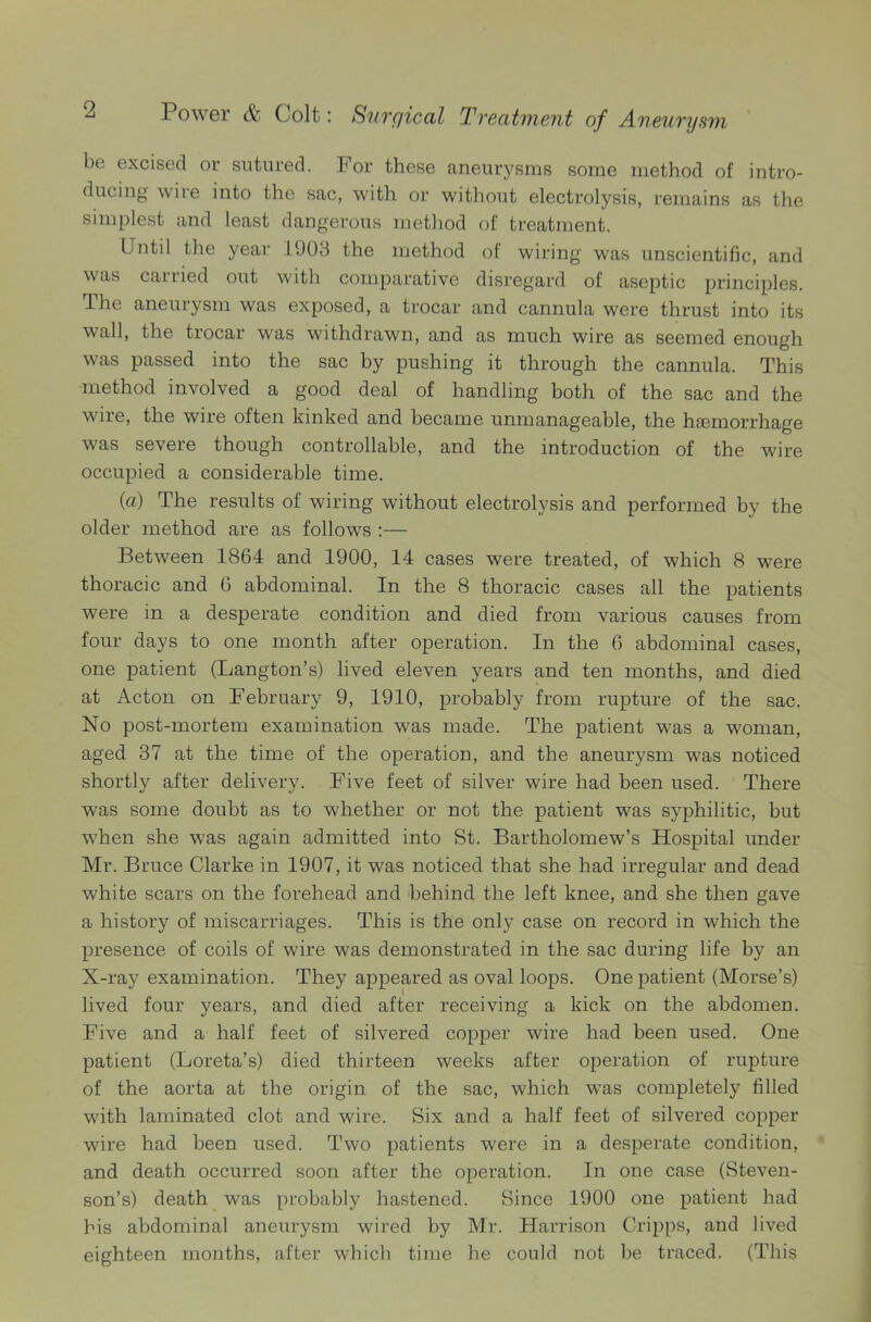 be excised or sutured. For these aneurysms some method of intro- ducing wire into the sac, with or without electrolysis, remains as the simplest and least dangerous method of treatment. Until the year 1903 the method of wiring was unscientific, and was carried out with comparative disregard of aseptic principles. The aneurysm was exposed, a trocar and cannula were thrust into its wall, the trocar was withdrawn, and as much wire as seemed enough was passed into the sac by pushing it through the cannula. This method involved a good deal of handling both of the sac and the wire, the wire often kinked and became unmanageable, the hasmorrhage was severe though controllable, and the introduction of the wire occupied a considerable time. (a) The results of wiring without electrolysis and performed by the older method are as follows :— Between 1864 and 1900, 14 cases were treated, of which 8 were thoracic and 6 abdominal. In the 8 thoracic cases all the patients were in a desperate condition and died from various causes from four days to one month after operation. In the 6 abdominal cases, one patient (Langton’s) lived eleven years and ten months, and died at Acton on February 9, 1910, probably from rupture of the sac. No post-mortem examination was made. The patient was a woman, aged 37 at the time of the operation, and the aneurysm was noticed shortly after delivery. Five feet of silver wire had been used. There was some doubt as to whether or not the patient was syphilitic, but when she was again admitted into St. Bartholomew’s Hospital under Mr. Bruce Clarke in 1907, it was noticed that she had irregular and dead white scars on the forehead and behind the left knee, and she then gave a history of miscarriages. This is the only case on record in which the presence of coils of wire was demonstrated in the sac during life by an X-ray examination. They appeared as oval loops. One patient (Morse’s) lived four years, and died after receiving a kick on the abdomen. Five and a half feet of silvered copper wire had been used. One patient (Loreta’s) died thirteen weeks after operation of rupture of the aorta at the origin of the sac, which was completely filled with laminated clot and wire. Six and a half feet of silvered copper wire had been used. Two patients were in a desperate condition, and death occurred soon after the operation. In one case (Steven- son’s) death was probably hastened. Since 1900 one patient had his abdominal aneurysm wired by Mr. Harrison Cripps, and lived eighteen months, after which time he could not be traced. (This