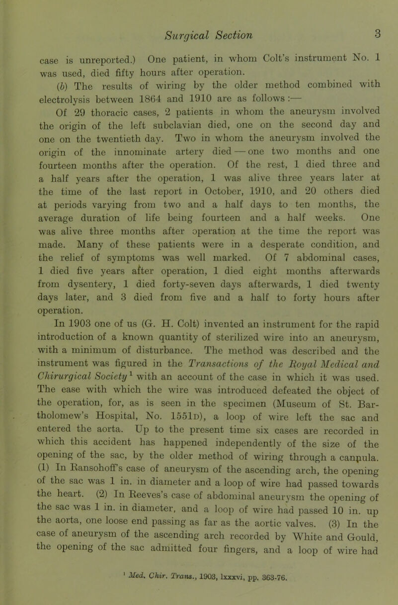 case is unreported.) One patient, in whom Colt’s instrument No. 1 was used, died fifty hours after operation. (b) The results of wiring by the older method combined with electrolysis between 1864 and 1910 are as follows :— Of 29 thoracic cases, 2 patients in whom the aneurysm involved the origin of the left subclavian died, one on the second day and one on the twentieth day. Two in whom the aneurysm involved the origin of the innominate artery died — one two months and one fourteen months after the operation. Of the rest, 1 died three and a half years after the operation, 1 was alive three years later at the time of the last report in October, 1910, and 20 others died at periods varying from two and a half days to ten months, the average duration of life being fourteen and a half weeks. One was alive three months after operation at the time the report was made. Many of these patients were in a desperate condition, and the relief of symptoms was well marked. Of 7 abdominal cases, 1 died five years after operation, 1 died eight months afterwards from dysentery, 1 died forty-seven days afterwards, 1 died twenty days later, and 3 died from five and a half to forty hours after operation. In 1903 one of us (G. H. Colt) invented an instrument for the rapid introduction of a known quantity of sterilized wire into an aneurysm, with a minimum of disturbance. The method was described and the instrument was figured in the Transactions of the Royal Medical and Ghirurgical Society1 with an account of the case in which it was used. The ease with which the wire was introduced defeated the object of the operation, for, as is seen in the specimen (Museum of St. Bar- tholomew’s Hospital, No. 1551d), a loop of wire left the sac and entered the aorta. Up to the present time six cases are recorded in which this accident has happened independently of the size of the opening of the sac, by the older method of wiring through a canpula. (1) In Ransohoff’s case of aneurysm of the ascending arch, the opening of the sac was 1 in. in diameter and a loop of wire had passed towards the heait. (2) In Reeves s case of abdominal aneurysm the opening of the sac was 1 in. in diameter, and a loop of wire had passed 10 in. up the aorta, one loose end passing as far as the aortic valves. (3) In the case of aneurysm of the ascending arch recorded by White and Gould, the opening of the sac admitted four fingers, and a loop of wire had 1 Med. Chir. Trails., 1903, lxxxvi, pp. 363-76.