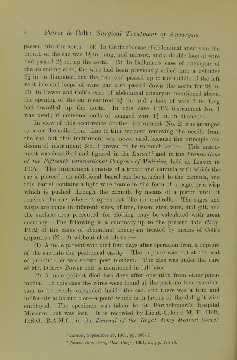 passed into the aorta. (4) In Griffith’s case ol' abdominal aneurysm the mouth of the sac was 14 in. long, and narrow, and a double loop of wire had passed 2-§ in. up the aorta. (5) In Ballance’s case of aneurysm of the ascending arch, the wire had been previously coiled into a cylinder 2^ in. in diameter, but the free end passed up to the middle of the left ventricle and loops of wire had also passed down the aorta for 2£ in. (0) In Power and Colt’s case of abdominal aneurysm mentioned above, the opening of the sac measured in. and a loop of wire 7 in. long had travelled up the aorta. In this case Colt’s instrument No. 1 was used; it delivered coils of snagged wire 14 in. in diameter. In view of this occurrence another instrument (No. 2) was arranged to sever the coils from time to time without removing the needle from the sac, but this instrument was never used, because the principle and design of instrument No. 3 proved to be so much better. This instru- ment was described and figured in the Lancet1 and in the Transactions of the Fifteenth International Congress of Medicine, held at Lisbon in 1907. The instrument consists of a trocar and cannula with which the sac is pierced; an additional barrel can be attached to the cannula, and this barrel contains a light wire frame in the form of a cage, or a wisp which is pushed through the cannula by means of a piston until it reaches the sac, where it opens out like an umbrella. The cages and wisps are made in different sizes, of fine, lissom steel wire, dull gilt, and the surface area presented for clotting may be calculated with great accuracy. The following is a summary up to the present date (May, 1912) of the cases of abdominal aneurysm treated by means of Colt’s apparatus (No. 3) without electrolysis :— (1) A male patient who died four days after operation from a rupture of the sac into the peritoneal cavity. The rupture was not at the seat of puncture, as was shown post mortem. The case was under the care of Mr. D’Arcy Power and is mentioned in full later. (2) A male patient died two days after operation from ether pneu- monia. In this case the wires were found at the post-mortem examina- tion to be evenly expanded inside the sac, and there was a firm and uniformly adherent clot—a point which is in favour of the dull gilt wire employed. The specimen was taken to St. Bartholomew’s Hospital Museum, but was lost. It is recorded by Lieut.-Colonel M. P. Holt, D.S.O., Il.A.M.C., in the Journal of the lioyal Army Medical Corps.'2 ' Lancet, September 19, 1903, pp. 808-13. 2 Journ. Boy. Army Med. Corps, 1904, iii, pp. 175-78.