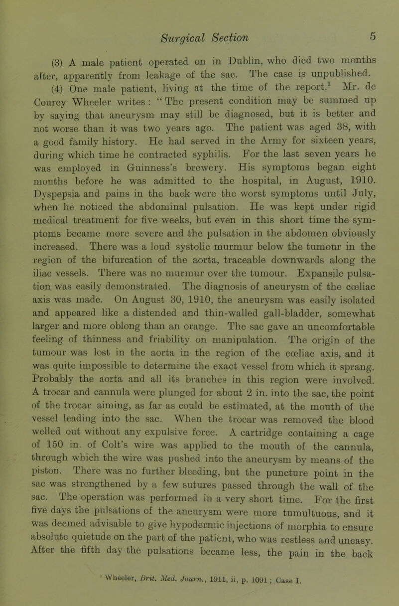 (3) A male patient operated on in Dublin, who died two months after, apparently from leakage of the sac. The case is unpublished. (4) One male patient, living at the time of the report.1 Mr. de Courcy Wheeler writes : “ The present condition may be summed up by saying that aneurysm may still be diagnosed, but it is better and not worse than it was two years ago. The patient was aged 38, with a good family history. He had served in the Army for sixteen years, during which time he contracted syphilis. For the last seven years he was employed in Guinness’s brewery. His symptoms began eight months before he was admitted to the hospital, in August, 1910. Dyspepsia and pains in the back were the worst symptoms until July, when he noticed the abdominal pulsation. He was kept under rigid medical treatment for five weeks, but even in this short time the sym- ptoms became more severe and the pulsation in the abdomen obviously increased. There was a loud systolic murmur below the tumour in the region of the bifurcation of the aorta, traceable downwards along the iliac vessels. There was no murmur over the tumour. Expansile pulsa- tion was easily demonstrated. The diagnosis of aneurysm of the cceliac axis was made. On August 30, 1910, the aneurysm was easily isolated and appeared like a distended and thin-walled gall-bladder, somewhat larger and more oblong than an orange. The sac gave an uncomfortable feeling of thinness and friability on manipulation. The origin of the tumour was lost in the aorta in the region of the coeliac axis, and it was quite impossible to determine the exact vessel from which it sprang. Probably the aorta and all its branches in this region were involved. A trocar and cannula were plunged for about 2 in. into the sac, the point of the trocar aiming, as far as could be estimated, at the mouth of the vessel leading into the sac. When the trocar was removed the blood welled out without any expulsive force. A cartridge containing a cage of 150 in. ol Colt s wire was applied to the mouth of the cannula, through which the wire was pushed into the aneurysm by means of the piston. There was no further bleeding, but the puncture point in the sac was strengthened by a few sutures passed through the wall of the sac. The operation was performed in a very short time. For the first five days the pulsations of the aneurysm were more tumultuous, and it was deemed advisable to give hypodermic injections of morphia to ensure absolute quietude on the part of the patient, who was restless and uneasy. After the fifth day the pulsations became less, the pain in the back