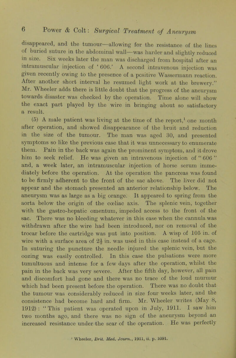 disappeared, and the tumour—allowing for the resistance of the lines of buiied suture in the abdominal wall—was harder and slightly reduced in size. Six weeks later the man was discharged from hospital after an intramuscular injection of ‘ 606.’ A second intravenous injection was given recently owing to the presence of a positive Wassermann reaction. After another short interval he resumed light work at the brewery.” Mr. Wheeler adds there is little doubt that the progress of the aneurysm towards disaster was checked by the operation. Time alone will show the exact part played by the wire in bringing about so satisfactory a result. (5) A male patient was living at the time of the report,1 one month after operation, and showed disappearance of the bruit and reduction in the size of the tumour. The man was aged 30, and presented symptoms so like the previous case that it was unnecessary to enumerate them. Pain in the back was again the prominent symptom, and it drove him to seek relief. He was given an intravenous injection of “ 606 ” and, a week later, an intramuscular injection of horse serum imme- diately before the operation. At the operation the pancreas was found to be firmly adherent to the front of the sac above. The liver did not appear and the stomach presented an anterior relationship below. The aneurysm was as large as a big orange. It appeared to spring from the aorta below the origin of the coeliac axis. The splenic vein, together with the gastro-hepatic omentum, impeded access to the front of the sac. There was no bleeding whatever in this case when the cannula was withdrawn after the wire had been introduced, nor on removal of the trocar before the cartridge was put into position. A wisp of 105 in. of wire with a surface area of 2% in. was used in this case instead of a cage. In suturing the puncture the needle injured the splenic vein, but the oozing was easily controlled. In this case the pulsations were more tumultuous and intense for a few days after the operation, whilst the pain in the back was very severe. After the fifth day, however, all pain and discomfort had gone and there was no trace of the loud murmur which had been present before the operation. There was no doubt that the tumour was considerably reduced in size four weeks later, and the consistence had become hard and firm. Mr. Wheeler writes (May 8, 1912) : “ This patient was operated upon in July, 1911. I saw him two months ago, and there was no sign of the aneurysm beyond an increased resistance under the scar of the operation. He was perfectly