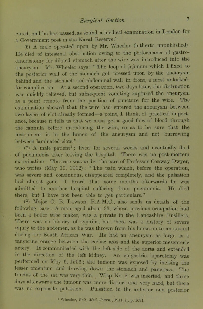 cured, and he has passed, as sound, a medical examination in London for a Government post in the Naval Reserve.’ (6) A male operated upon by Mr. Wheeler (hitherto unpublished). He died of intestinal obstruction owing to the performance of gastro- enterostomy for dilated stomach after the wire was introduced into the aneurysm. Mr. Wheeler says: “The loop of jejunum which I fixed to the posterior wall of the stomach got pressed upon by the aneurysm behind and the stomach and abdominal wall in front, a most unlooked- for complication. At a second operation, two days later, the obstruction was quickly relieved, but subsequent vomiting ruptured the aneurysm at a point remote from the position of puncture for the wire. The examination showed that the wire had entered the aneurysm between two layers of clot already formed—a point, I think, of practical import- ance, because it tells us that we must get a good flow of blood through the cannula before introducing the wire, so as to be sure that the instrument is in the lumen of the aneurysm and not burrowing between laminated clots.” (7) A male patient1; lived for several weeks and eventually died of pneumonia after leaving the hospital. There was no post-mortem examination. The case was under the care of Professor Conway Dwyer, who writes (May 10, 1912) : “ The pain which, before the operation, was severe and continuous, disappeared completely, and the pulsation had almost gone. I heard that some months afterwards he was admitted to another hospital suffering from pneumonia. He died there, but I have not been able to get particulars.” (8) Major C. B. Lawson, R.A.M.C., also sends us details of the following case : A man, aged about 33, whose previous occupation had been a boiler tube maker, was a private in the Lancashire Fusiliers. There was no history of syphilis, but there was a history of severe injury to the abdomen, as he was thrown from his horse on to an anthill during the South African War. He had an aneurysm as large as a tangerine orange between the coeliac axis and the superior mesenteric artery. It communicated with the left side of the aorta and extended in the direction of the left kidney. An epigastric laparotomy was performed on May 6, 1906 ; the tumour was exposed by incising the lesser omentum and drawing down the stomach and pancreas. The fundus of the sac was very thin. Wisp No. 2 was inserted, and three days afterwards the tumour was more distinct and very hard, but there was no expansile pulsation. Pulsation in the anterior and posterior