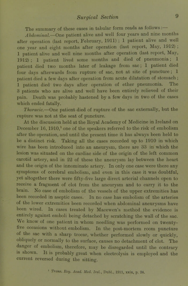 The summary of these cases in tabular form reads as follows: Abdominal—One patient alive and well four years and nine months after operation (last report, February, 1911) ; 1 patient alive and well one year and eight months after operation (last report, May, 1912) ; 1 patient alive and well nine months after operation (last report, May, 1912) ; 1 patient lived some months and died of pneumonia; 1 patient died two months later of leakage from sac; 1 patient died four days afterwards from rupture of sac, not at site of puncture ; 1 patient died a few days after operation from acute dilatation of stomach ; 1 patient died two days after operation of ether pneumonia. The 3 patients who are alive and well have been entirely relieved of their pain. Death was probably hastened by a few days in two of the cases which ended fatally. Thoracic.—One patient died of rupture of the sac externally, but the rupture was not at the seat of puncture. At the discussion held at the Royal Academy of Medicine in Ireland on December 16, 1910,1 one of the speakers referred to the risk of embolism after the operation, and until the present time it has always been held to be a distinct risk. Taking all the cases recorded up to 1910 in which wire has been introduced into an aneurysm, there are 33 in which the lesion was situated on the cardiac side of the origin of the left common carotid artery, and in 22 of these the aneurysm lay between the heart and the origin of the innominate artery. In only one case were there any symptoms of cerebral embolism, and even in this case it was doubtful, yet altogether there were fifty-five large direct arterial channels open to receive a fragment of clot from the aneurysm and to carry it to the brain. No case of embolism of the vessels of the upper extremities has been recorded in aseptic cases. In no case has embolism of the arteries of the lower extremities been recorded when abdominal aneurysms have been wired. In cases treated by Macewen’s method the evidence is entirely against emboli being detached by scratching the wall of the sac. We know of one patient in whom needling was performed on twenty- five occasions without embolism. In the post-mortem room puncture of the sac with a sharp trocar, whether performed slowly or quickly, obliquely or normally to the surface, causes no detachment of clot. The danger of embolism, therefore, may be disregarded until the contrary is shown. It is probably great when electrolysis is employed and the current reversed during the sitting. 1 Trans. Roy. Acad. Med. Irel., Dubl., 1911, xxix, p. 24.