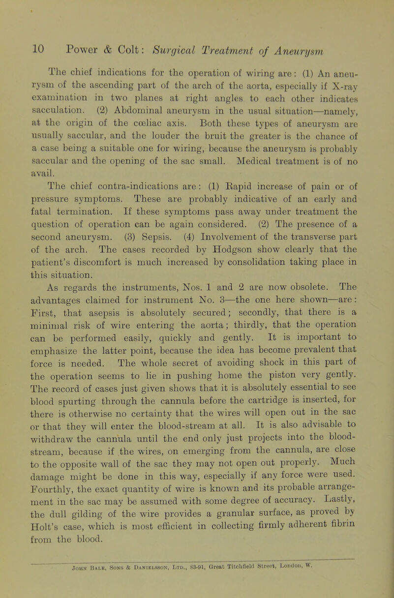 The chief indications for the operation of wiring are: (1) An aneu- rysm of the ascending part of the arch of the aorta, especially if X-ray examination in two planes at right angles to each other indicates sacculation. (2) Abdominal aneurysm in the usual situation—namely, at the origin of the cceliac axis. Both these types of aneurysm are usually saccular, and the louder the bruit the greater is the chance of a case being a suitable one for wiring, because the aneurysm is probably saccular and the opening of the sac small. Medical treatment is of no avail. The chief contra-indications are: (1) Bapid increase of pain or of pressure symptoms. These are probably indicative of an early and fatal termination. If these symptoms pass away under treatment the question of operation can be again considered. (2) The presence of a second aneurysm. (3) Sepsis. (4) Involvement of the transverse part of the arch. The cases recorded by Hodgson show clearly that the patient’s discomfort is much increased by consolidation taking place in this situation. As regards the instruments, Nos. 1 and 2 are now obsolete. The advantages claimed for instrument No. 3—the one here shown—are: First, that asepsis is absolutely secured; secondly, that there is a minimal risk of wire entering the aorta; thirdly, that the operation can be performed easily, quickly and gently. It is important to emphasize the latter point, because the idea has become prevalent that force is needed. The whole secret of avoiding shock in this part of the operation seems to lie in pushing home the piston very gently. The record of cases just given shows that it is absolutely essential to see blood spurting through the cannula before the cartridge is inserted, for there is otherwise no certainty that the wires will open out in the sac or that they will enter the blood-stream at all. It is also advisable to withdraw the cannula until the end only just projects into the blood- stream, because if the wires, on emerging from the cannula, are close to the opposite wall of the sac they may not open out properly. Much damage might be done in this way, especially if any force were used. Fourthly, the exact quantity of wire is known and its probable arrange- ment in the sac may be assumed with some degree of accuracy. Lastly, the dull gilding of the wire provides a granular surface, as proved by Holt’s case, which is most efficient in collecting firmly adherent fibrin from the blood. John Sale, Sons & Danielsson, Ltd., 83-&1, Great 'Litchfield Street, London, W.