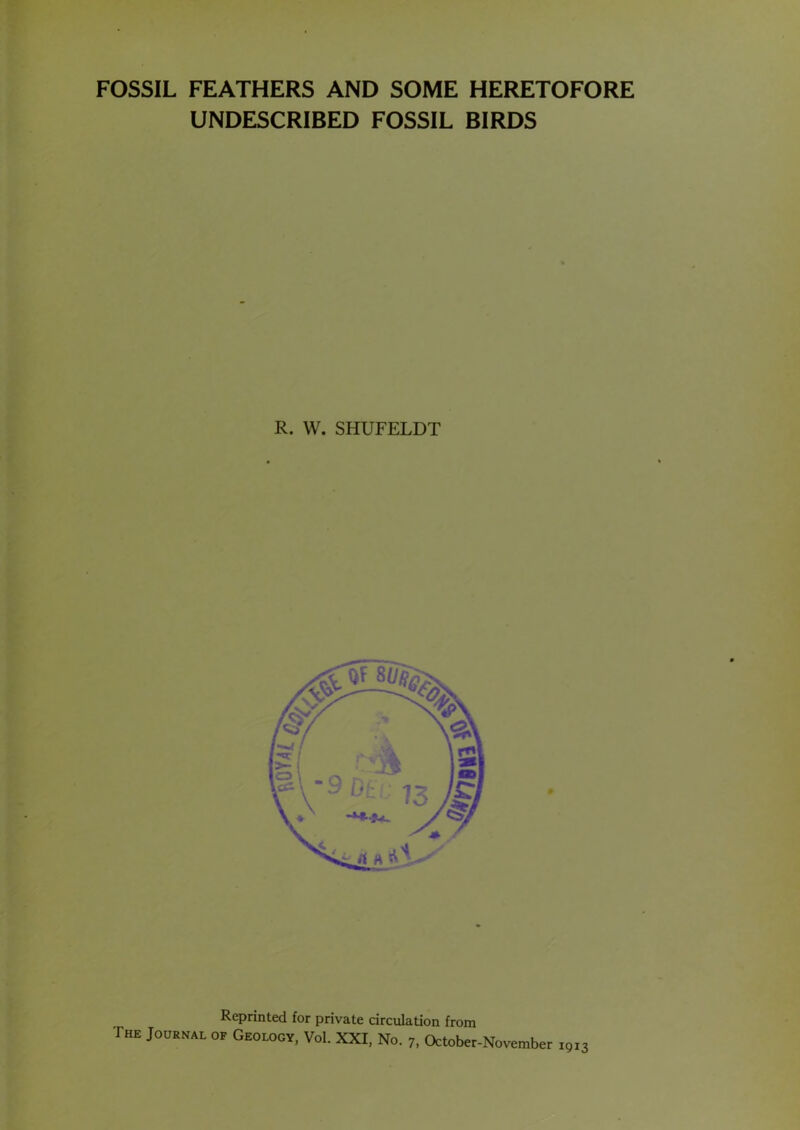 FOSSIL FEATHERS AND SOME HERETOFORE UNDESCRIBED FOSSIL BIRDS R. W. SHUFELDT 1913 Reprinted for private circulation from The Journal of Geology, VoI. XXI, No. 7, October-November