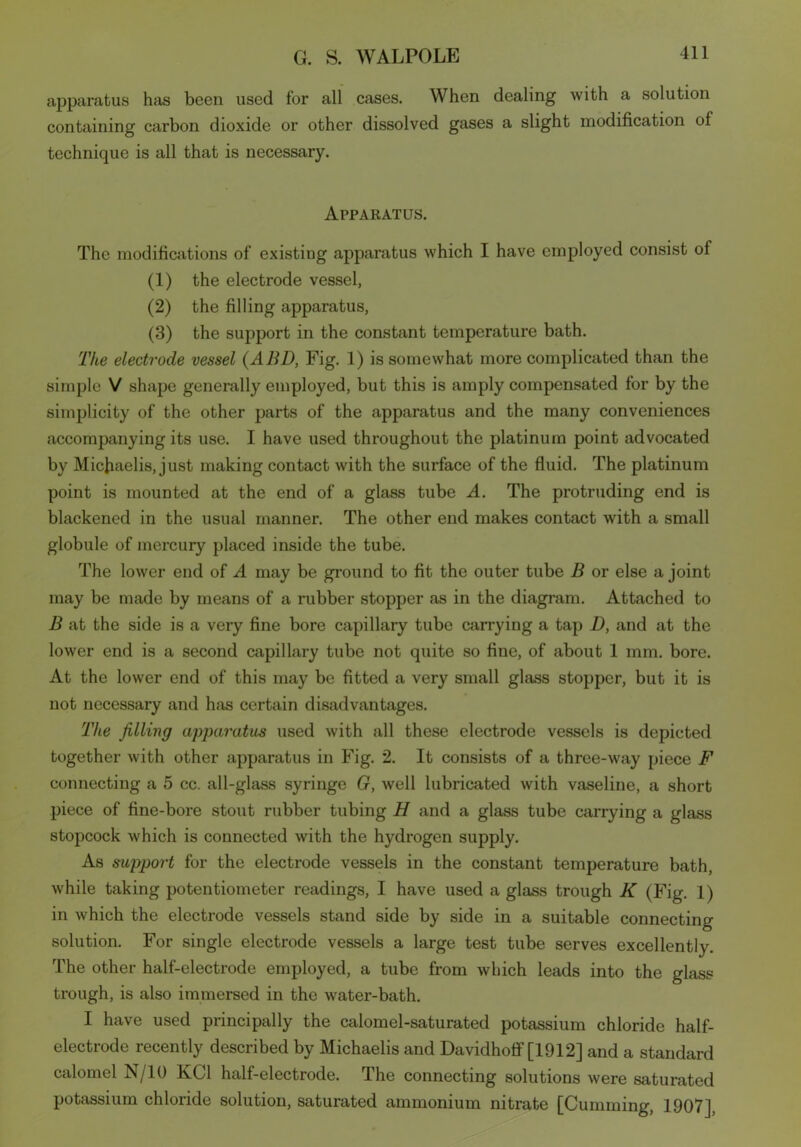 apparatus has been used for all cases. When dealing with a solution containing carbon dioxide or other dissolved gases a slight modification of technique is all that is necessary. Apparatus. The modifications of existing apparatus which I have employed consist of (1) the electrode vessel, (2) the filling apparatus, (3) the support in the constant temperature bath. The electrode vessel (ABD, Fig. 1) is somewhat more complicated than the simple V shape generally employed, but this is amply compensated for by the simplicity of the other parts of the apparatus and the many conveniences accompanying its use. I have used throughout the platinum point advocated by Micfiaelis, just making contact with the surface of the fluid. The platinum point is mounted at the end of a glass tube A. The protruding end is blackened in the usual manner. The other end makes contact with a small globule of mercury placed inside the tube. The lower end of A may be ground to fit the outer tube B or else a joint may be made by means of a rubber stopper as in the diagram. Attached to B at the side is a very fine bore capillary tube carrying a tap i), and at the lower end is a second capillary tube not quite so fine, of about 1 mm. bore. At the lower end of this may be fitted a very small glass stopper, but it is not necessary and has certain disadvantages. The filling apparatus used with all these electrode vessels is depicted together with other apparatus in Fig. 2. It consists of a three-way piece F connecting a 5 cc. all-glass syringe G, well lubricated with vaseline, a short piece of fine-bore stout rubber tubing H and a glass tube carrying a glass stopcock which is connected with the hydrogen supply. As support for the electrode vessels in the constant temperature bath, while taking potentiometer readings, I have used a glass trough K (Fig. 1) in which the electrode vessels stand side by side in a suitable connecting solution. For single electrode vessels a large test tube serves excellently. The other half-electrode employed, a tube from which leads into the glass trough, is also immersed in the water-bath. I have used principally the calomel-saturated potassium chloride half- electrode recently described by Michaelis and Davidhoff [1912] and a standard calomel N/10 KC1 half-electrode. The connecting solutions were saturated potassium chloride solution, saturated ammonium nitrate [Cumming, 1907],