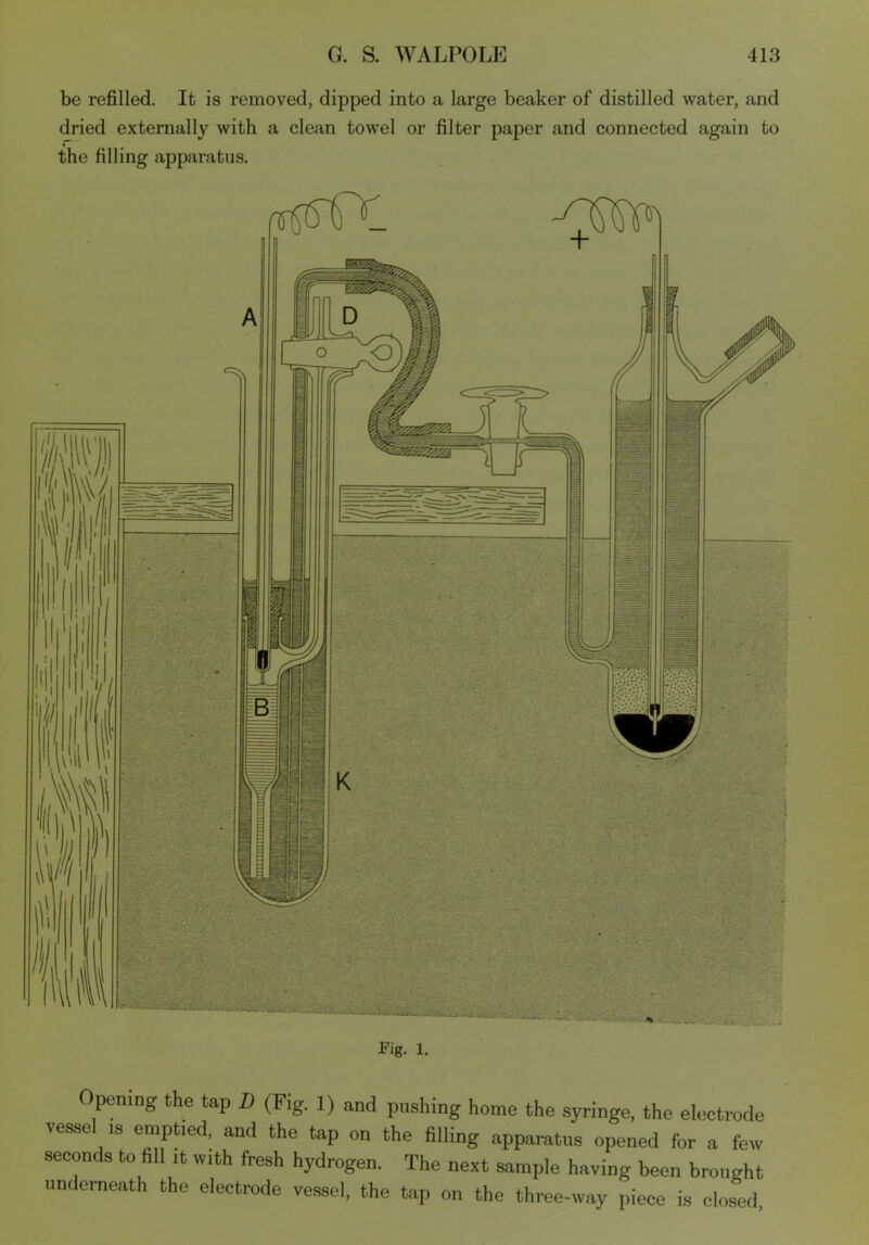 be refilled. It is removed, dipped into a large beaker of distilled water, and dried externally with a clean towel or filter paper and connected again to the filling apparatus. Fig. l. Opening the tap D (Fig. 1) and pushing home the syringe, the electrode vessel is emptied, and the tap on the filling apparatus opened for a few seconds to fill it with fresh hydrogen. The next sample having been brought underneath the electrode vessel, the tap on the three-way piece is closed.