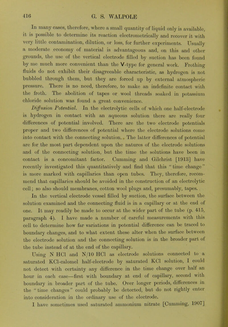 In many cases, therefore, where a small quantity of liquid only is available, it is possible to determine its reaction electrometrically and recover it with very little contamination, dilution, or loss, for further experiments. Usually a moderate economy of material is advantageous and, on this and other grounds, the use ol the vertical electrode filled by suction has been found by me much more convenient than the V-type for general work. Frothing fluids do not exhibit their disagreeable characteristic, as hydrogen is not bubbled through them, but they are forced up by external atmospheric pressure. There is no need, therefore, to make an indefinite contact with the froth. The abolition of tapes or wool threads soaked in potassium chloride solution was found a great convenience. Diffusion Potential. In the electrolytic cells of which one half-electrode is hydrogen in contact with an aqueous solution there are l’eally four differences of potential involved. There are the two electrode potentials proper and two differences of potential where the electrode solutions come into contact with the connecting solution. The latter differences of potential are for the most part dependent upon the natures of the electrode solutions and of the connecting solution, but the time the solutions have been in contact is a concomitant factor. Cumming and Gilchrist [1913] have recently investigated this quantitatively and find that this “time change” is more marked with capillaries than open tubes. They, therefore, recom- mend that capillaries should be avoided in the construction of an electrolytic cell; so also should membranes, cotton wool plugs and, presumably, tapes. In the vertical electrode vessel filled by suction, the surface between the solution examined and the connecting fluid is in a capillary or at the end of one. It may readily be made to occur at the wider part of the tube (p. 415, paragraph 4). I have made a number of careful measurements with this cell to determine how far variations in potential difference can be traced to boundary changes, and to what extent these alter when the surface between the electrode solution and the connecting solution is in the broader part of the tube instead of at the end of the capillary. Using N HC1 and N/10 HC1 as electrode solutions connected to a saturated KCl-calomel half-electrode by saturated KC1 solution, I could not detect with certainty any difference in the time change over half an hour in each case—first with boundary at end of capillary, second with boundary in broader part of the tube. Over longer periods, differences in the “ time changes ” could probably be detected, but do not rightly enter into consideration in the ordinary use of the electrode. I have sometimes used saturated ammonium nitrate [Cumming, 190/ ]