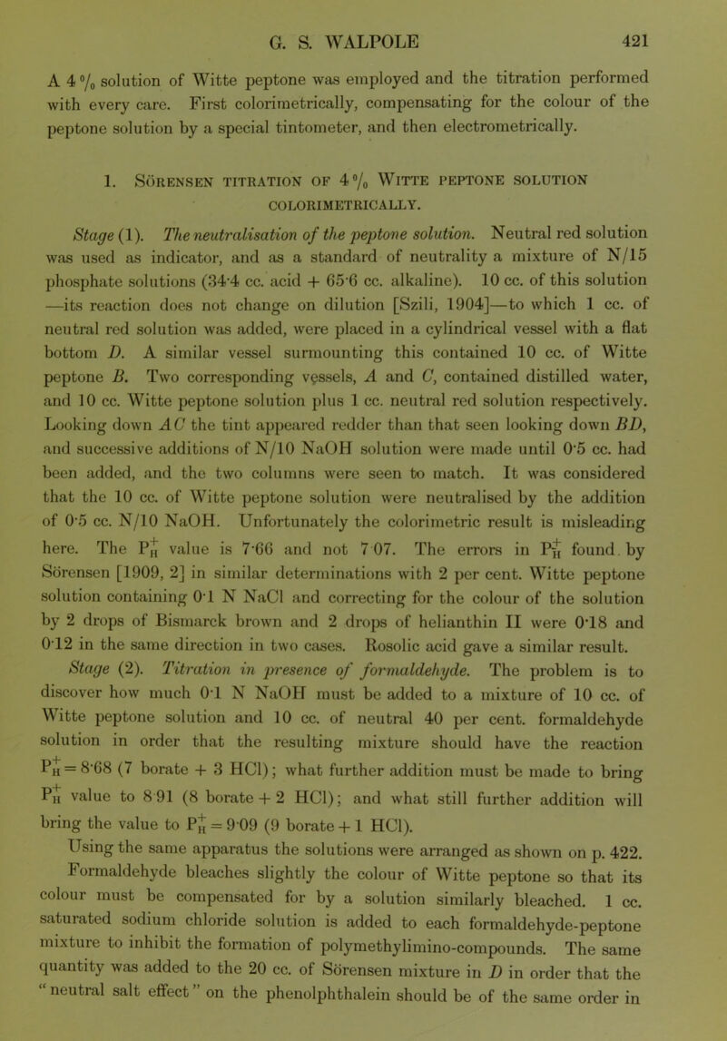 A 4 °/0 solution of Witte peptone was employed and the titration performed with every care. First colorimetrically, compensating for the colour of the peptone solution by a special tintometer, and then electrometrically. 1. Sorensen titration of 4°/0 Witte peptone solution COLORIMETRICALLY. Stage (1). The neutralisation of the peptone solution. Neutral red solution was used as indicator, and as a standard of neutrality a mixture of N/15 phosphate solutions (34*4 cc. acid + 65*6 cc. alkaline). 10 cc. of this solution —its reaction does not change on dilution [Szili, 1904]—to which 1 cc. of neutral red solution was added, were placed in a cylindrical vessel with a flat bottom D. A similar vessel surmounting this contained 10 cc. of Witte peptone B. Two corresponding vessels, A and C, contained distilled water, and 10 cc. Witte peptone solution plus 1 cc. neutral red solution respectively. Looking down AG the tint appeared redder than that seen looking down BD, and successive additions of N/10 NaOH solution were made until 0 5 cc. had been added, and the two columns were seen to match. It was considered that the 10 cc. of Witte peptone solution Avere neutralised by the addition of 0*5 cc. N/10 NaOH. Unfortunately the colorimetric result is misleading here. The value is 7*66 and not 7 07. The errors in P-j1] found by Sorensen [1909, 2] in similar determinations with 2 per cent. Witte peptone solution containing 0*1 N NaCl and correcting for the colour of the solution by 2 drops of Bismarck broAvn and 2 drops of helianthin II Avere 0*18 and 0T2 in the same direction in tAvo cases. Rosolic acid gave a similar result. Stage (2). Titration in presence of formaldehyde. The problem is to discover hoAv much 0*1 N NaOH must be added to a mixture of 10 cc. of Witte peptone solution and 10 cc. of neutral 40 per cent, formaldehyde solution in order that the resulting mixture should have the reaction Ph = 8*G8 (7 borate + 3 HC1); Avhat further addition must be made to bring PH value to 8 91 (8 borate -f 2 HC1); and Avhat still further addition Avill bring the value to Pj = 9 09 (9 borate + 1 HC1). Using the same apparatus the solutions Avere arranged as shoAvn on p. 422. Formaldehyde bleaches slightly the colour of Witte peptone so that its colour must be compensated for by a solution similarly bleached. 1 cc. saturated sodium chloride solution is added to each formaldehyde-peptone mixture to inhibit the formation of polymethylimino-compounds. The same quantity Avas added to the 20 cc. of Sorensen mixture in D in order that the “ neutral salt effect ” on the phenolphthalein should be of the same order in