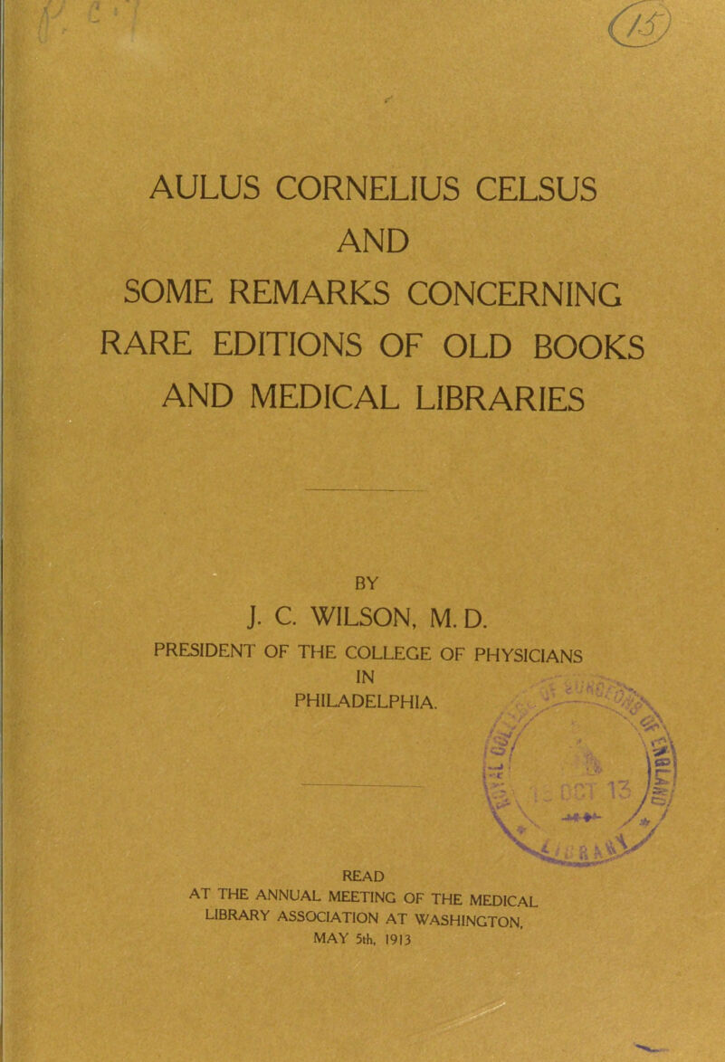 AND SOME REMARKS CONCERNING RARE EDITIONS OF OLD BOOKS AND MEDICAL LIBRARIES J. C. WILSON, M. D. PRESIDENT OF THE COLLEGE OF PHYSICIANS BY IN PHILADELPHIA. READ AT THE ANNUAL MEETING OF THE MEDICAL LIBRARY ASSOCIATION AT WASHINGTON. MAY 5th, 1913