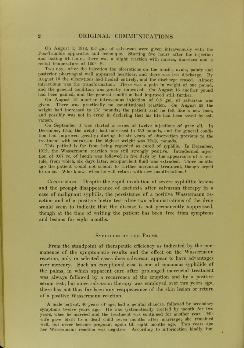 On August 1, 1912, 0.6 gm. of salvarsan were given intravenously with the Fox-Trimble apparatus and technique. Starting five hours after the injection and lasting 24 hours, there was a slight reaction with nausea, diarrhu;a and a rectal temperature of 100° F. Two days after the injection the ulcerations on the tonsils, uvula, palate and posterior pharyngeal wall appeared healthier, and there was less discharge. By August 10 the ulcerations had healed entirely, and the discharge ceased. Almost miraculous was the transformation. There was a gain in weight of one pound, and the general condition was greatly improved. On August 15 another pound had been gained, and the general condition had improved still further. On August 16 another intravenous injection of 0.6 gm. of salvarsan was given. There was practically no constitutional reaction. On August 29 the weight had increased to 116 pounds; the patient said he felt like a new man, and possibly was not in error in declaring that his life had been saved by sal- varsan. On September 1 was started a series of twelve injections of gray oil. In December, 1912, the weight had increased to 130 pounds, and the general condi- tion had improved greatly; during the six years of observation previous to the treatment with salvarsan, the highest weight was 124% pounds. This patient is far from being regarded as cured of syphilis. In December, 1912, the Wassermann reaction was still strongly positive. Intradermal injec- tion of 0.07 cc. of luetin was followed in five days by the appearance of a pus- tule, from w'hich, six days later, seropurulent fluid was extruded. Three months ago the patient would not submit to further mercurial treatment, though urged to do so. Who knows when he will return with new manifestations? Conclusion. Despite the rapid involution of severe syphilitic lesions and the prompt disappearance of cachexia after salvarsan therapy in a case of malignant syphilis, the persistence of a positive Wassermann re- action and of a positive luetin test after two administrations of the drug would seem to indicate that the disease is not permanently suppressed, though at the time of writing the patient has been free from symptoms and lesions for eight months. Syphilide of the Palms. From the standpoint of therapeutic efficiency as indicated by the per- manence of the symptomatic results and the effect on the Wassermann reaction, only in selected cases does salvarsan appear to have advantages over mercury. Such an exceptional case is one of squamous syphilide of the palms, in which apparent cure after prolonged mercurial treatment was always followed by a recurrence of the eruption and by a positive serum test; but since salvarsan therapy was employed over two years ago, there has not thus far been any reappearance of the skin lesion or return of a positive Wassermann reaction. A male patient, 40 years of age, had a genital chancre, followed by secondarj’^ symptoms twelve years ago. He was systematically treated by mouth for two years, when he married and the treatment was continued for another year. His wife gave birth to a dead child seven months after marriage; she remained well, but never became pregnant again till eight months ago. Two years ago her Wassermann reaction was negative. According to information kindly fur-