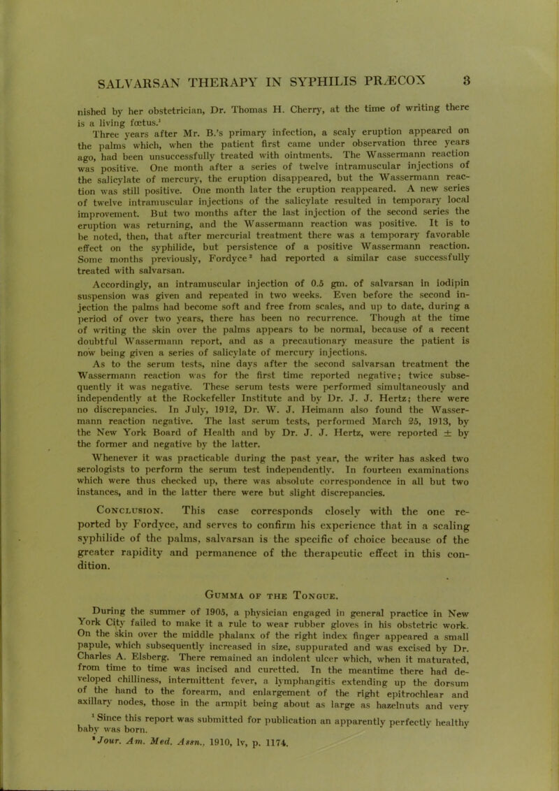 nished by her obstetrician, Dr. Thomas H. Cherry, at the time of writing there is a living foetus.' Three years after Mr. B.’s primary infection, a scaly eruption appeared on the palms which, when the patient first came under observation three years ago, had been unsuccessfully treated with ointments. The Weissermann reaction was positive. One month after a series of twelve intramuscular injections of the salicylate of mercury, the eruption disappeared, but the Wassermann reac- tion was still positive. One month later the eruption reappeared. A new series of twelve intramuscular injections of the salicylate resulted in temporary local improvement. But two months after the last injection of the second series the eruption was returning, and the Wassermann reaction was positive. It is to be noted, then, that after mercurial treatment there was a temporary favorable effect on the syphilide, but persistence of a positive Wassermann reaction. Some months previously, Fordyce ’ had reported a similar case successfully treated with salvarsan. Accordingly, an intramuscular injection of 0.5 gm. of salvarsan in iodipin suspension was given and repeated in two weeks. Even before the second in- jection the palms had become soft and free from scales, and up to date, during a jieriod of over two 5'ears, there has been no recurrence. Though at the time of writing the skin over the palms appears to be normal, because of a recent doubtful Wassennann report, and as a precautionary measure the patient is now being given a series of salicylate of mercury injections. As to the serum tests, nine days after the second salvarsan treatment the Wassermann reaction was for the first time reported negative; twice subse- quently it was negative. These serum tests were performed simultaneously and independently at the Rockefeller Institute and by Dr. J. J. Hertz; there were no discrepancies. In July, 1912, Dr. W. J. Heimann also found the Wasser- mann reaction negative. The last serum tests, performed March 25, 1913, by the New York Board of Health and by Dr. J. J. Hertz, were reported ± by the former and negative by the latter. Whenever it was practicable during the past year, the writer has asked two serologists to perform the serum test independently. In fourteen examinations which were thus checked up, there was absolute correspondence in all but two instances, and in the latter there were but slight discrepancies. Conclusion. This case corresponds closely with the one re- ported by Fordyce, and serves to confirm his experience that in a scaling syphilide of the palms, salvarsan is the specific of choice because of the greater rapidity and permanence of the therapeutic effect in this con- dition. Gumma of the Tongue. During the summer of 1905, a physician engaged in general practice in New York City failed to make it a rule to wear rubber gloves in his obstetric work. On the skin over the middle phalanx of the right index finger appeared a small papule, which subsequently increased in size, .suppurated and was excised by Dr. Charles A. Elsberg. There remained an indolent ulcer which, when it maturated, from time to time was incised and curetted. In the meantime there had de- veloped chilliness, intermittent fever, a lymphangitis extending up the dorsum of the hand to the forearm, and enlargement of the right epitrochlear and axillarj- nodes, those in the armpit being about as large as hazelnuts and very ‘ Since this report was submitted for publication an apparently perfectly healthy baby was born. * ^ *Jour. Am. Med. Assn., 1910, Iv, p. 1174.