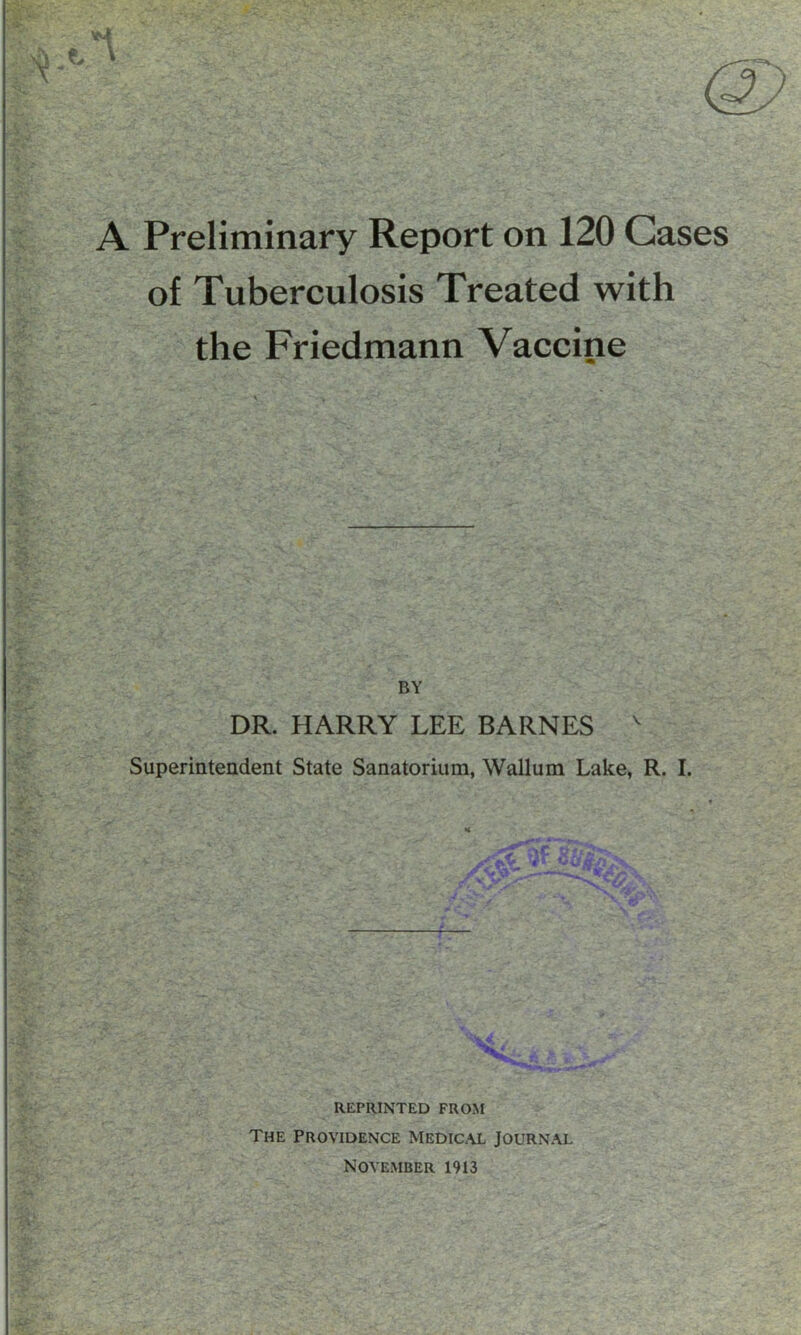 A Preliminary Report on 120 Cases of Tuberculosis Treated with the Friedmann Vaccine BY DR. HARRY LEE BARNES v Superintendent State Sanatorium, Wallum Lake, R. I. K ■: ^ .. ' ~f. 4 -» ■ ^ * 4 lAV*' ' • ‘l^ J*_ s. REPRINTED FROM The Providence Medical Journal November 1913