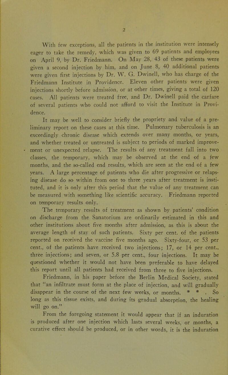 With few exceptions, all the patients in the institution were intensely eager to take the remedy, which was given to 69 patients and employees on April 9, by Dr. Friedmann. On May 28, 43 of these patients were given a second injection by him, and on June 8, 40 additional patients were given first injections by Dr. W. G. Dwinell, who has charge of the Friedmann Institute in Providence. Eleven other patients were given injections shortly before admission, or at other times, giving a total of 120 cases. All patients were treated free, and Dr. Dwinell paid the carfare of several patients who could not afford to visit the Institute in Provi- dence. It may be well to consider briefly the propriety and value of a pre- liminary report on these cases at this time. Pulmonary tuberculosis is an exceedingly chronic disease which extends over many months, or years, and whether treated or untreated is subject to periods of marked improve- • ment or unexpected relapse. The results of any treatment fall into two classes, the temporary, which may be observed at the end of a few months, and the so-called end results, which are seen at the end of a few years. A large percentage of patients who die after progressive or relaps- ing disease do so within from one to three years after treatment is insti- tuted, and it is only after this period that the value of any treatment can be measured with something like scientific accuracy. Friedmann reported on temporary results only. The temporary results of treatment as shown by patients’ condition on discharge from the Sanatorium are ordinarily estimated in this and other institutions about five months after admission, as this is about the average length of stay of such patients. Sixty per cent, of the patients reported on received the vaccine five months ago. Sixty-four, or 53 per cent., of the patients have received two injections; 17, or 14 per cent., three injections; and seven, or 5.8 per cent., four injections. It may be questioned whether it would not have been preferable to have delayed this report until all patients had received from three to five injections. Friedmann, in his paper before the Berlin Medical Society, stated that “an infiltrate must form at the place of injection, and will gradually disappear in the course of the next few weeks, or months. * * . So long as this tissue exists, and during its gradual absorption, the healing will go on.” From the foregoing statement it would appear that if an induration is produced after one injection which lasts several weeks, or months, a curative effect should be produced, or in other words, it is the induration