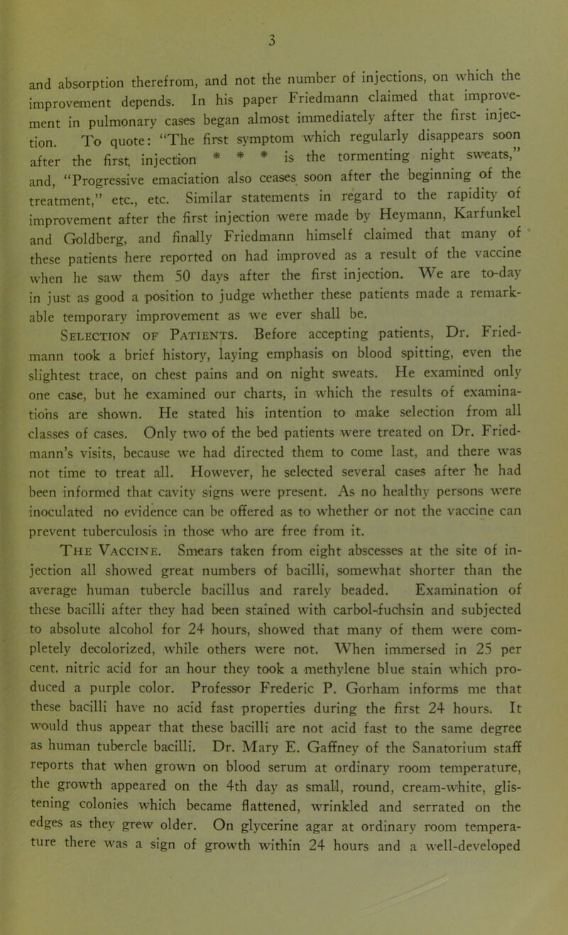 and absorption therefrom, and not the number of injections, on which the improvement depends. In his paper Friedmann claimed that improve- ment in pulmonary cases began almost immediately after the first injec- tion. To quote: “The first symptom which regularly disappears soon after the first injection * * * is the tormenting night sweats,” and, “Progressive emaciation also ceases soon after the beginning of the treatment,” etc., etc. Similar statements in regard to the rapidity of improvement after the first injection were made by Heymann, karfunkel and Goldberg, and finally Friedmann himself claimed that many of these patients here reported on had improved as a result of the vaccine when he saw them 50 days after the first injection. We are to-day in just as good a position to judge whether these patients made a remark- able temporary improvement as we ever shall be. Selection of Patients. Before accepting patients, Dr. Fried- mann took a brief history, laying emphasis on blood spitting, even the slightest trace, on chest pains and on night sweats. He examined only one case, but he examined our charts, in which the results of examina- tions are shown. He stated his intention to make selection from all classes of cases. Only two of the bed patients were treated on Dr. Fried- mann’s visits, because we had directed them to come last, and there was not time to treat all. However, he selected several cases after he had been informed that cavity signs were present. As no healthy persons were inoculated no evidence can be offered as to whether or not the vaccine can prevent tuberculosis in those who are free from it. The Vaccine. Smears taken from eight abscesses at the site of in- jection all showed great numbers of bacilli, somewhat shorter than the average human tubercle bacillus and rarely beaded. Examination of these bacilli after they had been stained with carbol-fuchsin and subjected to absolute alcohol for 24 hours, showed that many of them were com- pletely decolorized, while others were not. When immersed in 25 per cent, nitric acid for an hour they took a methylene blue stain which pro- duced a purple color. Professor Frederic P. Gorham informs me that these bacilli have no acid fast properties during the first 24 hours. It would thus appear that these bacilli are not acid fast to the same degree as human tubercle bacilli. Dr. Mary E. Gaffney of the Sanatorium staff reports that when grown on blood serum at ordinary room temperature, the growth appeared on the 4th day as small, round, cream-white, glis- tening colonies which became flattened, wrinkled and serrated on the edges as they grew older. On glycerine agar at ordinary room tempera- ture there was a sign of growth within 24 hours and a well-developed