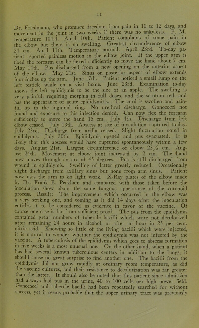 Dr. Friedmann, who promised freedom from pain in 10 to 12 days, and movement in the joint in two weeks if there was no ankylosis. P. M. temperature 104.4. April 10th. Patient complains of some pain in the elbow but there is no swelling. Greatest circumference of elbow 24 cm. April 11th. Temperature normal. April 23rd. To-day pa- tient reported painless motion in the elbow joint. If the upper arm is fixed the forearm can be flexed sufficiently to move the hand about 7 cm. May 14th. Pus discharged from a new opening on the anterior aspect of the elbow. May 21st. Sinus on posterior aspect of elbow extends four inches up the arm. June 17th. Patient noticed a small lump on the left testicle while on a visit home. June 23rd. Examination to-day shows the left epididymis to be the size of an apple. The swelling is very painful, requiring morphia in full doses, and the scrotum red, and has the appearance of acute epididymitis. The cord is swollen and pain- ful up to the inguinal ring. No urethral discharge. Gonococci not found and exposure to this infection denied. Can now flex the forearm sufficiently to move the hand 15 cm. July 4th. Discharge from left elbow ceased. July 13th. Abscess at site of inoculation ruptured to-day. July 23rd. Discharge from axilla ceased. Slight fluctuation noted in epididymis. July 30th. Epididymis opened and pus evacuated. It is likely that this abscess would have ruptured spontaneously within a few days. August 21st. Largest circumference of elbow 23cm. Aug- ust 24th. Movement at elbow joint increased by 2 cm. The 'hand now moves through an arc of 45 degrees. Pus is still discharged from wound in epididymis. Swelling of latter greatly reduced. Occasionally slight discharge from axillary sinus but none from arm sinus. Patient now uses the arm to do light work. X-Ray plates of the elbow made by Dr. Frank E. Peckham and compared with those taken before the inoculation show about the same fungous appearance of the coronoid process. Result: The improvement which occurred in the elbow was a very striking one, and coming as it did 14 days after the inoculation entitles it to be considered as evidence in favor of the vaccine. Of course one case is far from sufficient proof. The pus from the epididymis contained great numbers of tubercle bacilli which were not decolorized after remaining 24 hours in alcohol, or after an hour in 25 per cent, nitric acid. Knowing so little of the living bacilli which were injected, it is natural to wonder whether the epididymis was not infected by the vaccine. A tuberculosis of the epididymis which goes to abscess formation in five weeks is a most unusual one. On the other hand, when a patient has had several known tuberculous centers in addition to the lungs, it should cause no great surprise to find another one. The bacilli from the epididymis did not grow rapidly at ordinary room temperature, as did the vaccine cultures, and their resistance to decolorization was far greater than the latter. It should also be noted that this patient since admission had always had pus in the urine, 40 to 100 cells per high power field. Gonococci and tubercle bacilli had been repeatedly searched for without success, yet it seems probable that the upper urinary tract was previously