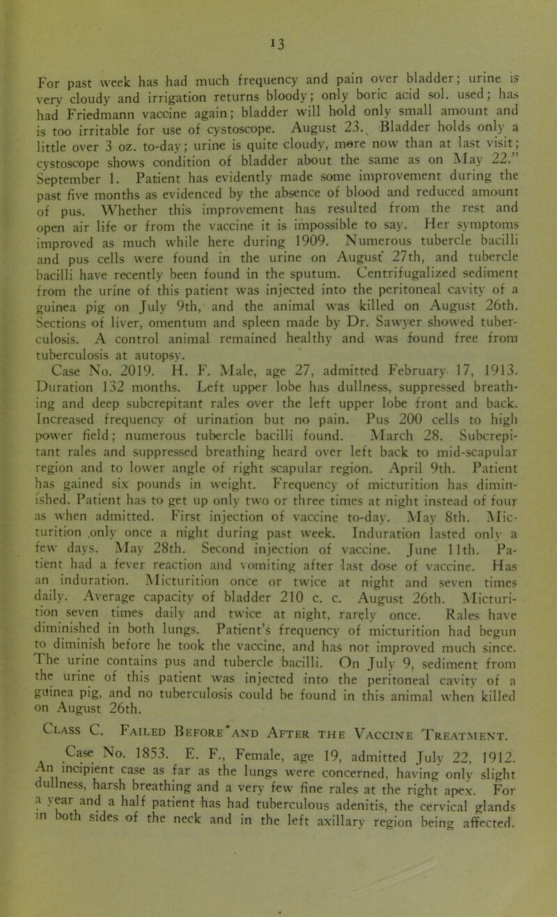 For past week has had much frequency and pain over bladder; urine is very cloudy and irrigation returns bloody; only boric acid sol. used; has had Friedmann vaccine again; bladder will hold only small amount and is too irritable for use of cystoscope. August 2o. Bladder holds only a little over 3 oz. to-day; urine is quite cloudy, mere now than at last visit; cystoscope shows condition of bladder about the same as on May 22. September 1. Patient has evidently made some improvement during the past five months as evidenced by the absence of blood and reduced amount of pus. Whether this improvement has resulted from the rest and open air life or from the vaccine it is impossible to say. Her symptoms improved as much while here during 1909. Numerous tubercle bacilli and pus cells were found in the urine on August 27th, and tubercle bacilli have recently been found in the sputum. Centrifugalized sediment from the urine of this patient was injected into the peritoneal cavity of a guinea pig on July 9th, and the animal was killed on August 26th. Sections of liver, omentum and spleen made by Dr. Sawyer showed tuber- culosis. A control animal remained healthy and was found free from tuberculosis at autopsy. Case No. 2019. H. F. Male, age 27, admitted February 17, 1913. Duration 132 months. Left upper lobe has dullness, suppressed breath- ing and deep subcrepitant rales over the left upper lobe front and back. Increased frequency of urination but no pain. Pus 200 cells to high power field; numerous tubercle bacilli found. March 28. Subcrepi- tant rales and suppressed breathing heard over left back to mid-scapular region and to lower angle of right scapular region. April 9th. Patient has gained six pounds in weight. Frequency of micturition has dimin- ished. Patient has to get up only two or three times at night instead of four as when admitted. First injection of vaccine to-day. May 8th. Mic- turition only once a night during past week. Induration lasted only a few days. May 28th. Second injection of vaccine. June 11th. Pa- tient had a fever reaction and vomiting after last dose of vaccine. Has an induration. Micturition once or twice at night and seven times daily. Average capacity of bladder 210 c. c. August 26th. Micturi- tion seven times daily and twice at night, rarely once. Rales have diminished in both lungs. Patient’s frequency of micturition had begun to diminish before he took the vaccine, and has not improved much since. The urine contains pus and tubercle bacilli. On July 9, sediment from the urine of this patient was injected into the peritoneal cavity of a guinea pig, and no tuberculosis could be found in this animal when killed on August 26th. Class C. Failed Before and After the Vaccine Treatment. Case No. 1853. E. F., Female, age 19, admitted July 22, 1912. An incipient case as far as the lungs were concerned, having only slight dullness, harsh breathing and a very few fine rales at the right apex. For a ear and a half patient has had tuberculous adenitis, the cervical glands in both sides of the neck and in the left axillary region being affected.