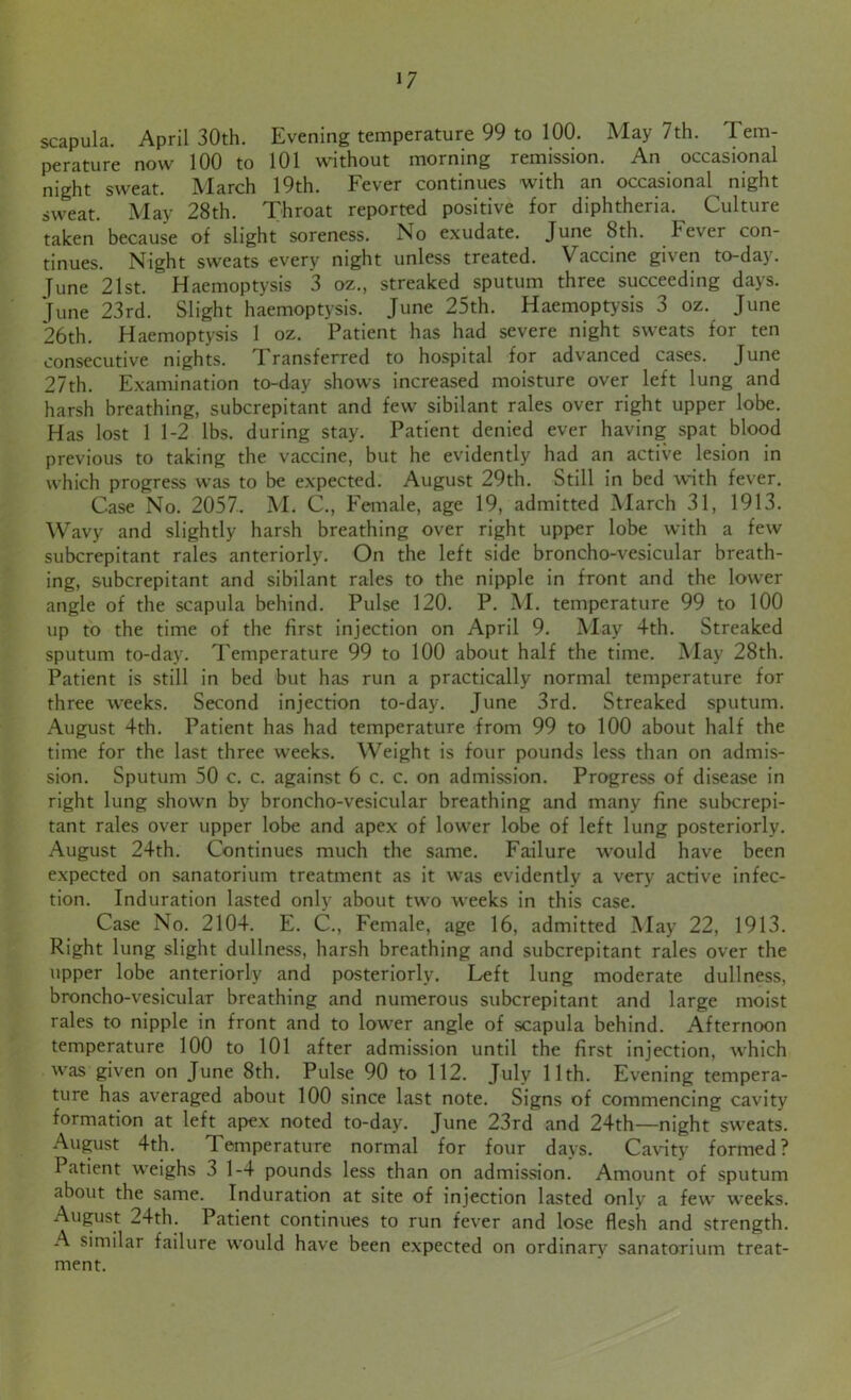 scapula. April 30th. Evening temperature 99 to 100. May 7th. Tem- perature now 100 to 101 without morning remission. An occasional night sweat. March 19th. Fever continues with an occasional night sweat. May 28th. Throat reported positive for diphtheria. Culture taken because of slight soreness. No exudate. June 8th. Fever con- tinues. Night sweats every night unless treated. Vaccine given to-day. Tune 21st. Haemoptysis 3 oz., streaked sputum three succeeding days. June 23rd. Slight haemoptysis. June 25th. Haemoptysis 3 oz. June 26th. Haemoptysis 1 oz. Patient has had severe night sweats for ten consecutive nights. Transferred to hospital for advanced cases. June 27th. Examination to-day shows increased moisture over left lung and harsh breathing, subcrepitant and few sibilant rales over right upper lobe. Has lost 1 1-2 lbs. during stay. Patient denied ever having spat blood previous to taking the vaccine, but he evidently had an active lesion in which progress was to be expected. August 29th. Still in bed with fever. Case No. 2057. M. C., Female, age 19, admitted March 31, 1913. Wavy and slightly harsh breathing over right upper lobe with a few subcrepitant rales anteriorly. On the left side broncho-vesicular breath- ing, subcrepitant and sibilant rales to the nipple in front and the lower angle of the scapula behind. Pulse 120. P. M. temperature 99 to 100 up to the time of the first injection on April 9. May 4th. Streaked sputum to-day. Temperature 99 to 100 about half the time. May 28th. Patient is still in bed but has run a practically normal temperature for three weeks. Second injection to-day. June 3rd. Streaked sputum. August 4th. Patient has had temperature from 99 to 100 about half the time for the last three weeks. Weight is four pounds less than on admis- sion. Sputum 50 c. c. against 6 c. c. on admission. Progress of disease in right lung shown by broncho-vesicular breathing and many fine subcrepi- tant rales over upper lobe and apex of lower lobe of left lung posteriorly. August 24th. Continues much the same. Failure would have been expected on sanatorium treatment as it was evidently a very active infec- tion. Induration lasted only about two weeks in this case. Case No. 2104. E. C., Female, age 16, admitted May 22, 1913. Right lung slight dullness, harsh breathing and subcrepitant rales over the upper lobe anteriorly and posteriorly. Left lung moderate dullness, broncho-vesicular breathing and numerous subcrepitant and large moist rales to nipple in front and to lower angle of scapula behind. Afternoon temperature 100 to 101 after admission until the first injection, which was given on June 8th. Pulse 90 to 112. July 11th. Evening tempera- ture has averaged about 100 since last note. Signs of commencing cavity formation at left apex noted to-day. June 23rd and 24th—night sweats. August 4th. Temperature normal for four days. Cavity formed? Patient weighs 3 1-4 pounds less than on admission. Amount of sputum about the same. Induration at site of injection lasted only a few weeks. August 24th. Patient continues to run fever and lose flesh and strength. A similar failure would have been expected on ordinarv sanatorium treat- ment.