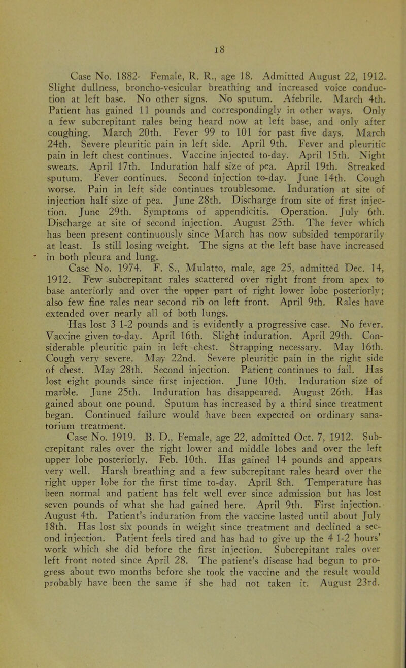Case No. 1882- Female, R. R., age 18. Admitted August 22, 1912. Slight dullness, broncho-vesicular breathing and increased voice conduc- tion at left base. No other signs. No sputum. Afebrile. March 4th. Patient has gained 11 pounds and correspondingly in other ways. Only a few subcrepitant rales being heard now at left base, and only after coughing. March 20th. Fever 99 to 101 for past live days. March 24th. Severe pleuritic pain in left side. April 9th. Fever and pleuritic pain in left chest continues. Vaccine injected to-day. April 15th. Night sweats. April 17th. Induration half size of pea. April 19th. Streaked sputum. Fever continues. Second injection to-day. June 14th. Cough worse. Pain in left side continues troublesome. Induration at site of injection half size of pea. June 28th. Discharge from site of first injec- tion. June 29th. Symptoms of appendicitis. Operation. July 6th. Discharge at site of second injection. August 25th. The fever which has been present continuously since March has now subsided temporarily at least. Is still losing weight. The signs at the left base have increased in both pleura and lung. Case No. 1974. F. S., Mulatto, male, age 25, admitted Dec. 14, 1912. Few subcrepitant rales scattered over right front from apex to base anteriorly and over the upper part of right lower lobe posteriorly; also few fine rales near second rib on left front. April 9th. Rales have extended over nearly all of both lungs. Has lost 3 1-2 pounds and is evidently a progressive case. No fever. Vaccine given to-day. April 16th. Slight induration. April 29th. Con- siderable pleuritic pain in left chest. Strapping necessary. May 16th. Cough very severe. May 22nd. Severe pleuritic pain in the right side of chest. May 28th. Second injection. Patient continues to fail. Has lost eight pounds since first injection. June 10th. Induration size of marble. June 25th. Induration has disappeared. August 26th. Has gained about one pound. Sputum has increased by a third since treatment began. Continued failure would have been expected on ordinary sana- torium treatment. Case No. 1919. B. D., Female, age 22, admitted Oct. 7, 1912. Sub- crepitant rales over the right lower and middle lobes and over the left upper lobe posteriorly. Feb. 10th. Has gained 14 pounds and appears very well. Harsh breathing and a few subcrepitant rales heard over the right upper lobe for the first time to-day. April 8th. Temperature has been normal and patient has felt well ever since admission but has lost seven pounds of what she had gained here. April 9th. First injection. August 4th. Patient’s induration from the vaccine lasted until about July 18th. Has lost six pounds in weight since treatment and declined a sec- ond injection. Patient feels tired and has had to give up the 4 1-2 hours’ work which she did before the first injection. Subcrepitant rales over left front noted since April 28. The patient’s disease had begun to pro- gress about two months before she took the vaccine and the result would probably have been the same if she had not taken it. August 23rd.