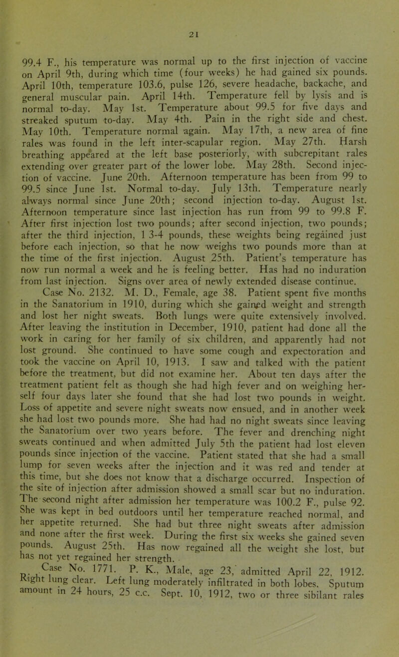 99.4 F., his temperature was normal up to the first injection of vaccine on April 9th, during which time (four weeks) he had gained six pounds. April 10th, temperature 103.6, pulse 126, severe headache, backache, and general muscular pain. April 14th. Temperature fell by lysis and is normal to-day. May 1st. Temperature about 99.5 for five days and streaked sputum to-day. May 4th. Pain in the right side and chest. May 10th. Temperature normal again. May 17th, a new area of fine rales was found in the left inter-scapular region. May 27th. Harsh breathing appeared at the left base posteriorly, with subcrepitant rales extending over greater part of the lower lobe. May 28th. Second injec- tion of vaccine. June 20th. Afternoon temperature has been from 99 to 99.5 since June 1st. Normal to-day. July 13th. Temperature nearly always normal since June 20th; second injection to-day. August 1st. Afternoon temperature since last injection has run from 99 to 99.8 F. After first injection lost two pounds; after second injection, two pounds; after the third injection, 1 3-4 pounds, these weights being regained just before each injection, so that he now weighs two pounds more than at the time of the first injection. August 25th. Patient’s temperature has now run normal a week and he is feeling better. Has had no induration from last injection. Signs over area of newly extended disease continue. Case No. 2132. M. D., Female, age 38. Patient spent five months in the Sanatorium in 1910, during which she gained weight and strength and lost her night sweats. Both lungs were quite extensively involved. After leaving the institution in December, 1910, patient had done all the work in caring for her family of six children, and apparently had not lost ground. She continued to have some cough and expectoration and took the vaccine on April 10, 1913. I saw' and talked with the patient before the treatment, but did not examine her. About ten days after the treatment patient felt as though she had high fever and on weighing her- self four days later she found that she had lost two pounds in weight. Loss of appetite and severe night sweats now' ensued, and in another week she had lost twro pounds more. She had had no night sweats since leaving the Sanatorium over tw7o years before. The fever and drenching night sweats continued and w7hen admitted July 5th the patient had lost eleven pounds since injection of the vaccine. Patient stated that she had a small lump for seven w7eeks after the injection and it w7as red and tender at this time, but she does not know that a discharge occurred. Inspection of the site of injection after admission showed a small scar but no induration. The second night after admission her temperature was 100.2 F., pulse 92. She was kept in bed outdoors until her temperature reached normal, and ler appetite returned. She had but three night sweats after admission and none after the first week. During the first six weeks she gained seven pounds. August 25th. Has now7 regained all the weight she lost, but has not yet regained her strength. Case No. 1771. P. K., Male, age 23, admitted April 22, 1912. Kight lung clear. Left lung moderately infiltrated in both lobes. Sputum amount in 24 hours, 25 c.c. Sept. 10, 1912, two or three sibilant rales