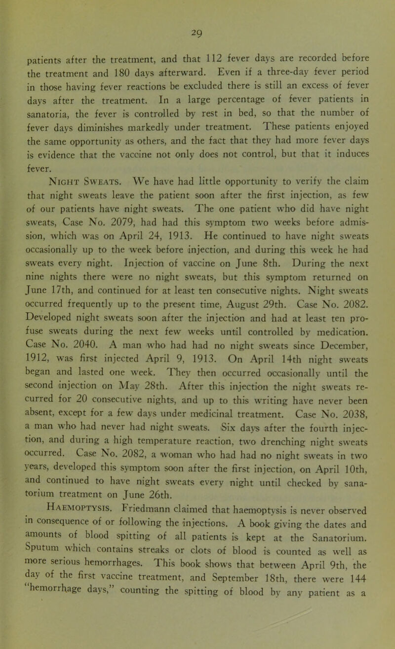 patients after the treatment, and that 112 fever days are recorded before the treatment and 180 days afterward. Even if a three-day fever period in those having fever reactions be excluded there is still an excess of fever days after the treatment. In a large percentage of fever patients in sanatoria, the fever is controlled by rest in bed, so that the number of fever days diminishes markedly under treatment. These patients enjoyed the same opportunity as others, and the fact that they had more fever days is evidence that the vaccine not only does not control, but that it induces fever. Night Sweats. We have had little opportunity to verify the claim that night sweats leave the patient soon after the first injection, as few of our patients have night sweats. The one patient who did have night sweats, Case No. 2079, had had this symptom two weeks before admis- sion, which was on April 24, 1913. He continued to have night sweats occasionally up to the week before injection, and during this week he had sweats every night. Injection of vaccine on June 8th. During the next nine nights there were no night sweats, but this symptom returned on June 17th, and continued for at least ten consecutive nights. Night sweats occurred frequently up to the present time, August 29th. Case No. 2082. Developed night sweats soon after the injection and had at least ten pro- fuse sweats during the next few weeks until controlled by medication. Case No. 2040. A man who had had no night sweats since December, 1912, was first injected April 9, 1913. On April 14th night sweats began and lasted one week. They then occurred occasionally until the second injection on May 28th. After this injection the night sweats re- curred for 20 consecutive nights, and up to this writing have never been absent, except for a few days under medicinal treatment. Case No. 2038, a man who had never had night sweats. Six days after the fourth injec- tion, and during a high temperature reaction, two drenching night sweats occurred. Case No. 2082, a woman who had had no night sweats in two years, developed this symptom soon after the first injection, on April 10th, and continued to have night sweats every night until checked by sana- torium treatment on June 26th. Haemoptysis, hriedmann claimed that haemoptysis is never observed in consequence of or following the injections. A book giving the dates and amounts of blood spitting of all patients is kept at the Sanatorium. Sputum which contains streaks or clots of blood is counted as well as more serious hemorrhages. This book shows that between April 9th, the day of the first vaccine treatment, and September 18th, there were 144 hemorrhage days, counting the spitting of blood by any patient as a