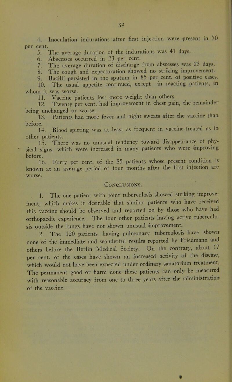 4. Inoculation indurations after first injection were present in 70 per cent. 5. The average duration of the indurations was 41 days. 6. Abscesses occurred in 23 per cent. 7. The average duration of discharge from abscesses was 23 days. 8. The cough and expectoration showed no striking improvement. 9. Bacilli persisted in the sputum in 85 per cent, of positive cases. 10. The usual appetite continued, except in reacting patients, in whom it was worse. 11. Vaccine patients lost more weight than others. 12. Twenty per cent, had improvement in chest pain, the remainder being unchanged or worse. 13. Patients had more fever and night sweats after the vaccine than before. 14. Blood spitting was at least as frequent in vaccine-treated as in other patients. 15. There was no unusual tendency toward disappearance of phy- sical signs, which were increased in many patients who were improving before. 16. Forty per cent, of the 85 patients whose present condition is known at an average period of four months after the first injection are worse. Conclusions. 1. The one patient wfith joint tuberculosis showed striking improve- ment, which makes it desirable that similar patients who have received this vaccine should be observed and reported on by those who have had orthopaedic experience. The four other patients having active tuberculo- sis outside the lungs have not shown unusual improvement. 2. The 120 patients having pulmonary tuberculosis have shown none of the immediate and wronderful results reported by Friedmann and others before the Berlin Medical Society. On the contrary, about 17 per cent, of the cases have shown an increased activity of the disease, which would not have been expected under ordinary sanatorium treatment. The permanent good or harm done these patients can only be measured with reasonable accuracy from one to three years after the administration of the vaccine.