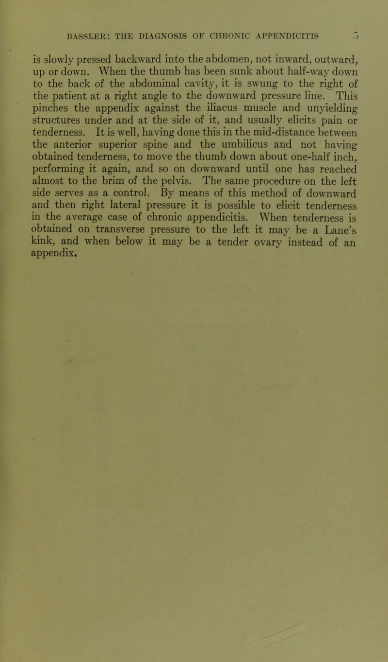 is slowly pressed backward into the abdomen, not inward, outward, up or down. When the thumb has been sunk about half-way down to the back of the abdominal cavity, it is swung to the right of the patient at a right angle to the downward pressure line. This pinches the appendix against the iliacus muscle and unyielding structures under and at the side of it, and usually elicits pain or tenderness. It is well, having done this in the mid-distance between the anterior superior spine and the umbilicus and not having obtained tenderness, to move the thumb down about one-half inch, performing it again, and so on downward until one has reached almost to the brim of the pelvis. The same procedure on the left side serves as a control. By means of this method of downward and then right lateral pressure it is possible to elicit tenderness in the average case of chronic appendicitis. When tenderness is obtained on transverse pressure to the left it may be a Lane’s kink, and when below it may be a tender ovary instead of an appendix.