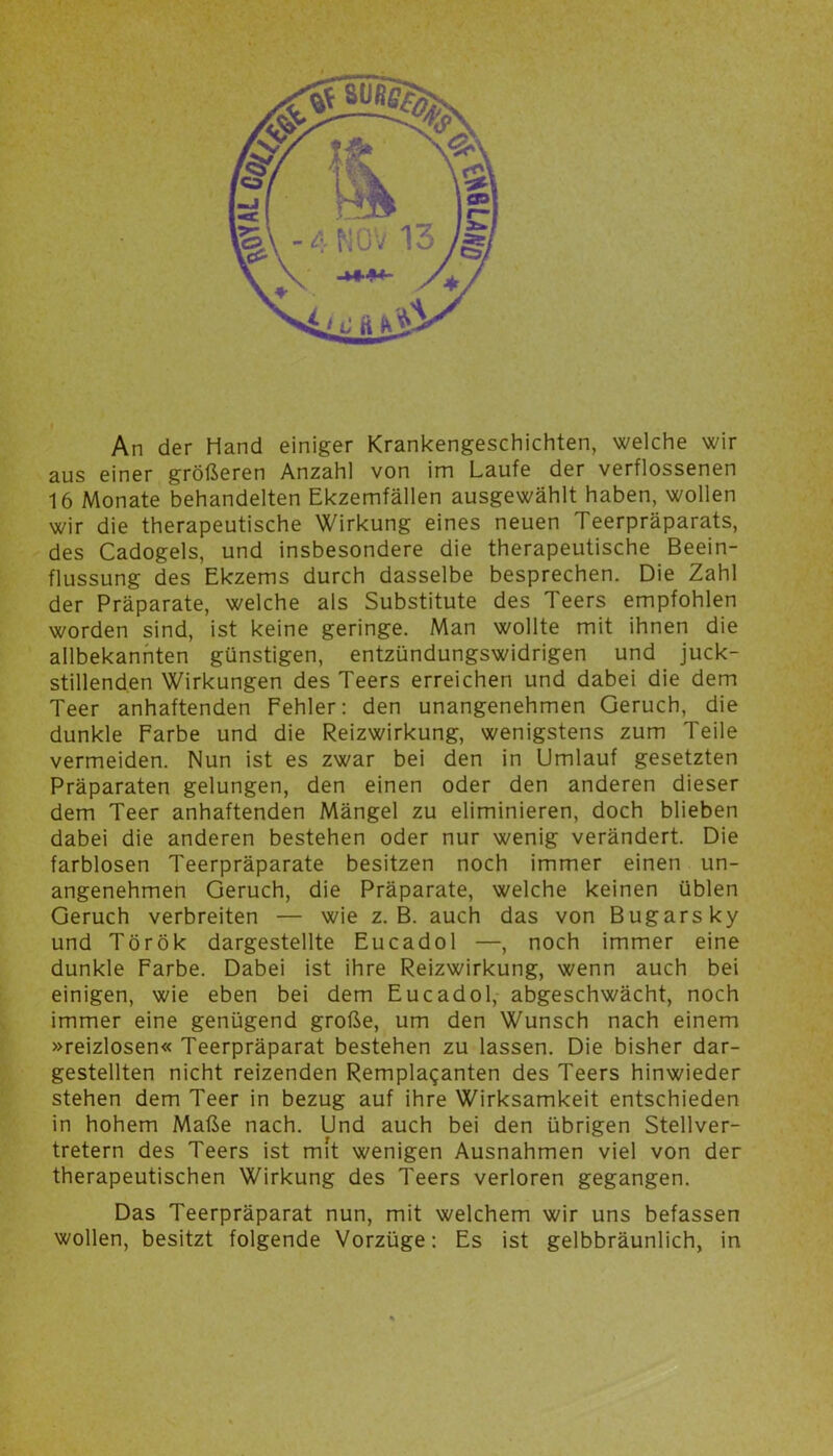 An der Hand einiger Krankengeschichten, welche wir aus einer größeren Anzahl von im Laufe der verflossenen 16 Monate behandelten Ekzemfällen ausgewählt haben, wollen wir die therapeutische Wirkung eines neuen Teerpräparats, des Cadogels, und insbesondere die therapeutische Beein- flussung des Ekzems durch dasselbe besprechen. Die Zahl der Präparate, welche als Substitute des Teers empfohlen worden sind, ist keine geringe. Man wollte mit ihnen die allbekannten günstigen, entzündungswidrigen und juck- stillend.en Wirkungen des Teers erreichen und dabei die dem Teer anhaftenden Fehler: den unangenehmen Geruch, die dunkle Farbe und die Reizwirkung, wenigstens zum Teile vermeiden. Nun ist es zwar bei den in Umlauf gesetzten Präparaten gelungen, den einen oder den anderen dieser dem Teer anhaftenden Mängel zu eliminieren, doch blieben dabei die anderen bestehen oder nur wenig verändert. Die farblosen Teerpräparate besitzen noch immer einen un- angenehmen Geruch, die Präparate, welche keinen üblen Geruch verbreiten — wie z. B. auch das von Bugarsky und Török dargestellte Eucadol —, noch immer eine dunkle Farbe. Dabei ist ihre Reizwirkung, wenn auch bei einigen, wie eben bei dem Eucadol, abgeschwächt, noch immer eine genügend große, um den Wunsch nach einem »reizlosen« Teerpräparat bestehen zu lassen. Die bisher dar- gestellten nicht reizenden Remplaganten des Teers hinwieder stehen dem Teer in bezug auf ihre Wirksamkeit entschieden in hohem Maße nach. Und auch bei den übrigen Stellver- tretern des Teers ist mit wenigen Ausnahmen viel von der therapeutischen Wirkung des Teers verloren gegangen. Das Teerpräparat nun, mit welchem wir uns befassen wollen, besitzt folgende Vorzüge: Es ist gelbbräunlich, in
