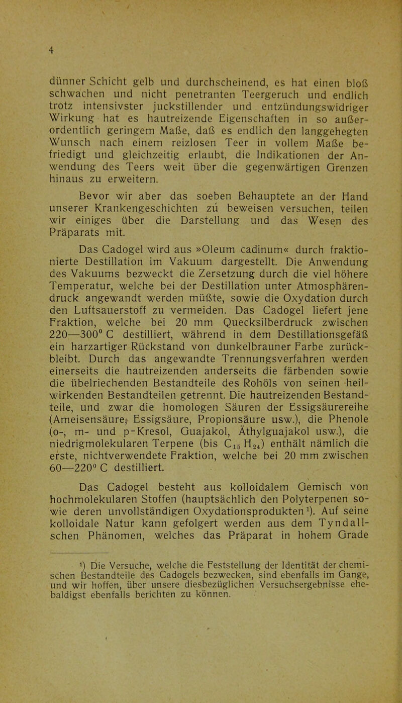 dünner Schicht gelb und durchscheinend, es hat einen bloß schwachen und nicht penetranten Teergeruch und endlich trotz intensivster juckstillender und entzündungswidriger Wirkung hat es hautreizende Eigenschaften in so außer- ordentlich geringem Maße, daß es endlich den langgehegten Wunsch nach einem reizlosen Teer in vollem Maße be- friedigt und gleichzeitig erlaubt, die Indikationen der An- wendung des Teers weit über die gegenwärtigen Grenzen hinaus zu erweitern. Bevor wir aber das soeben Behauptete an der Hand unserer Krankengeschichten zu beweisen versuchen, teilen wir einiges über die Darstellung und das Wesen des Präparats mit. Das Cadogel wird aus »Oleum cadinum« durch fraktio- nierte Destillation im Vakuum dargestellt. Die Anwendung des Vakuums bezweckt die Zersetzung durch die viel höhere Temperatur, welche bei der Destillation unter Atmosphären- druck angewandt werden müßte, sowie die Oxydation durch den Luftsauerstoff zu vermeiden. Das Cadogel liefert jene Fraktion, welche bei 20 mm Quecksilberdruck zwischen 220—300° C destilliert, während in dem Destillationsgefäß ein harzartiger Rückstand von dunkelbrauner Farbe zurück- bleibt. Durch das angewandte Trennungsverfahren werden einerseits die hautreizenden anderseits die färbenden sowie die übelriechenden Bestandteile des Rohöls von seinen heil- wirkenden Bestandteilen getrennt. Die hautreizenden Bestand- teile, und zwar die homologen Säuren der Essigsäurereihe (Ameisensäure,* Essigsäure, Propionsäure usw.), die Phenole (o-, m- und p-Kresol, Guajakol, Äthylguajakol usw.), die niedrigmolekularen Terpene (bis C15 H24) enthält nämlich die erste, nichtverwendete Fraktion, welche bei 20 mm zwischen 60—220° C destilliert. Das Cadogel besteht aus kolloidalem Gemisch von hochmolekularen Stoffen (hauptsächlich den Polyterpenen so- wie deren unvollständigen Oxydationsprodukten J). Auf seine kolloidale Natur kann gefolgert werden aus dem Tyndall- schen Phänomen, welches das Präparat in hohem Grade J) Die Versuche, welche die Feststellung der Identität der chemi- schen Bestandteile des Cadogels bezwecken, sind ebenfalls im Gange, und wir hoffen, über unsere diesbezüglichen Versuchsergebnisse ehe- baldigst ebenfalls berichten zu können.