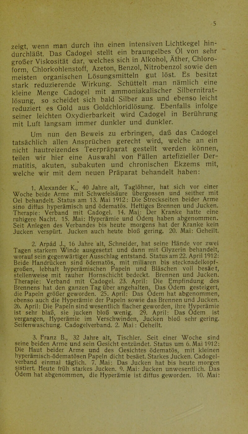 zeigt wenn män durch ihn einen intensiven Lichtkegel hin durchläßt. Das Cadogel stellt ein braungelbes Öl von sehr großer Viskosität dar, welches sich in Alkohol, Äther, Chloro- form, Chlorkohlenstoff, Azeton, Benzol, Nitrobenzol sowie den meisten organischen Lösungsmitteln gut löst. Es besitzt stark reduzierende Wirkung. Schüttelt man nämlich eine kleine Menge Cadogel mit ammoniakalischer Silbernitrat- lösung, so scheidet sich bald Silber aus und ebenso leicht reduziert es Gold aus Goldchloridlösung. Ebenfalls infolge seiner leichten Oxydierbarkeit wird Cadogel in Berührung mit Luft langsam immer dunkler und dunkler. Um nun den Beweis zu erbringen, daß das Cadogel tatsächlich allen Ansprüchen gerecht wird, welche an ein nicht hautreizendes Teerpräparat gestellt werden können, teilen wir hier eine Auswahl von Fällen artefizieller Der- matitis, akuten, subakuten und chronischen Ekzems mit, welche wir mit dem neuen Präparat behandelt haben: • 1. Alexander K., 40 Jahre alt, Taglöhner, hat sich vor einer Woche beide Arme mit Schwefelsäure übergossen und seither mit Oel behandelt. Status am 13. Mai 1912: Die Streckseiten beider Arme sino diffus hyperämisch und ödematös. Heftiges Brennen und Jucken. Therapie: Verband mit Cadogel. 14. Maj.: Der Kranke hatte eine ruhigere Nacht. 15. Mai: Hyperämie und Ödem haben abgenommen. Seit Anlegen des Verbandes bis heute morgens hat der Kranke kein Jucken verspürt. Jucken auch heute bloß gering. 20. Mai: Geheilt. 2. Arpäd J., 16 Jahre alt, Schneider, hat seine Hände vor zwei Tagen starkem Winde ausgesetzt und dann mit Glyzerin behandelt, worauf sein gegenwärtiger Ausschlag entstand. Status am 22. April 1912: Beide Handrücken sind ödematös, mit miliaren bis stecknadelkopf- großen, lebhaft hyperämischen Papeln und Bläschen voll besäet, stellenweise mit rauher Hornschicht bedeckt. Brennen und Jucken. Therapie: Verband mit Cadogel. 23. April: Die Empfindung des Brennens hat den ganzen Tag über angehalten.. Das Ödem gesteigert, die Papeln größer geworden. 25. April: Das Ödem hat abgenommen, ebenso auch die Hyperämie der Papeln sowie das Brennen und Jucken. 26. April: Die Papeln sind wesentlich flacher geworden, ihre Hyperämie ist sehr blaß, sie jucken bloß wenig. 29. April: Das Ödem ist vergangen, Hyperämie im Verschwinden, Jucken bloß sehr gering. Seifenwaschung. Cadogelverband. 2. Mai: Geheilt. 3. Franz B., 32 Jahre alt, Tischler. Seit einer Woche sind seine beiden Arme und sein Gesicht entzündet. Status um 6.Mai 1912: Die Haut beider Arme und des Gesichtes ödematös, mit kleinen hyperämisch-ödematösen Papeln dicht besäet. Starkes Jucken. Cadogel- verband einmal täglich. 7. Mai: Das Jucken hat bis heute morgen sistiert. Heute früh starkes Jucken. 9. Mai: Jucken unwesentlich. Das Odem hat abgenommen, die Hyperämie ist diffus geworden. 10. Mai: