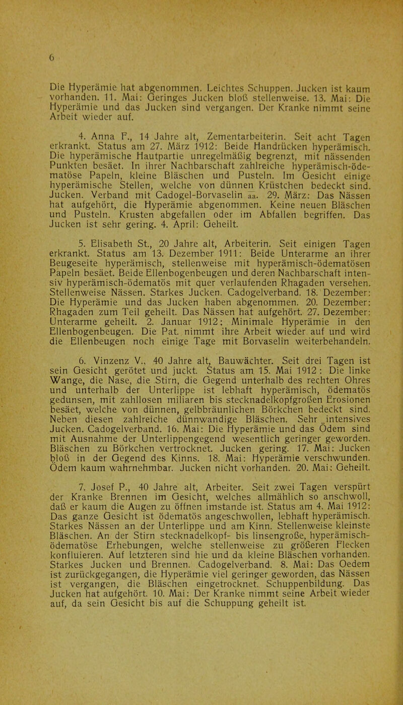 Die Hyperämie hat abgenommen. Leichtes Schuppen. Jucken ist kaum vorhanden. 11. Mai: Geringes Jucken bloß stellenweise. 13. Mai: Die Hyperämie und das Jucken sind vergangen. Der Kranke nimmt seine Arbeit wieder auf. 4. Anna F., 14 Jahre alt, Zementarbeiterin. Seit acht Tagen erkrankt. Status am 27. März 1912: Beide Handrücken hyperämisch. Die hyperämische Hautpartie unregelmäßig begrenzt, mit nässenden Punkten besäet. In ihrer Nachbarschaft zahlreiche hyperämisch-öde- matöse Papeln, kleine Bläschen und Pusteln. Im Gesicht einige hyperämische Stellen, welche von dünnen Krüstchen bedeckt sind. Jucken. Verband mit Cadogel-Borvaselin 29. März: Das Nässen hat aufgehört, die Hyperämie abgenommen. Keine neuen Bläschen und Pusteln. Krusten abgefallen oder im Abfallen begriffen. Das Jucken ist sehr gering. 4. April: Geheilt. 5. Elisabeth St., 20 Jahre alt, Arbeiterin. Seit einigen Tagen erkrankt. Status am 13. Dezember 1911: Beide Unterarme an ihrer Beugeseite hyperämisch, stellenweise mit hyperämisch-ödematösen Papeln besäet. Beide Ellenbogenbeugen und deren Nachbarschaft inten- siv hyperämisch-ödematös mit quer verlaufenden Rhagaden versehen. Stellenweise Nässen. Starkes Jucken. Cadogelverband. 18. Dezember: Die Hyperämie und das Jucken haben abgenommen. 20. Dezember: Rhagaden zum Teil geheilt. Das Nässen hat aufgehört. 27. Dezember: Unterarme geheilt. 2. Januar 1912: Minimale Hyperämie in den Ellenbogenbeugen. Die Pat. nimmt ihre Arbeit wieder auf und wird die Ellenbeugen noch einige Tage mit Borvaselin weiterbehandeln. 6. Vinzenz V., 40 Jahre alt, Bauwächter. Seit drei Tagen ist sein Gesicht gerötet und juckt. Status am 15. Mai 1912: Die linke Wange, die Nase, die Stirn, die Gegend unterhalb des rechten Ohres und unterhalb der Unterlippe ist lebhaft hyperämisch, ödematös gedunsen, mit zahllosen miliaren bis stecknadelkopfgroßen Erosionen besäet, welche von dünnen, gelbbräunlichen Börkchen bedeckt sind. Neben diesen zahlreiche dünnwandige Bläschen. Sehr ..intensives Jucken. Cadogelverband. 16. Mai: Die Hyperämie und das Ödem sind mit Ausnahme der Unterlippengegend wesentlich geringer geworden. Bläschen zu Börkchen vertrocknet. Jucken gering. 17. Mai: Jucken bloß in der Gegend des Kinns. 18. Mai: Hyperämie verschwunden. Ödem kaum wahrnehmbar. Jucken nicht vorhanden. 20. Mai: Geheilt. 7. Josef P., 40 Jahre alt, Arbeiter. Seit zwei Tagen verspürt der Kranke Brennen im Gesicht, welches allmählich so anschwoll, daß er kaum die Augen zu öffnen imstande ist. Status am 4. Mai 1912: Das ganze Gesicht ist ödematös angeschwollen, lebhaft hyperämisch. Starkes Nässen an der Unterlippe und am Kinn. Stellenweise kleinste Bläschen. An der Stirn Stecknadelkopf- bis linsengroße, hyperämisch- ödematöse Erhebungen, welche stellenweise zu größeren Flecken konfluieren. Auf letzteren sind hie und da kleine Bläschen vorhanden. Starkes Jucken und Brennen. Cadogelverband. 8. Mai: Das Oedem ist zurückgegangen, die Hyperämie viel geringer geworden, das Nässen ist vergangen, die Bläschen eingetrocknet. Schuppenbildung. Das Jucken hat aufgehört. 10. Mai: Der Kranke nimmt seine Arbeit wieder auf, da sein Gesicht bis auf die Schuppung geheilt ist.