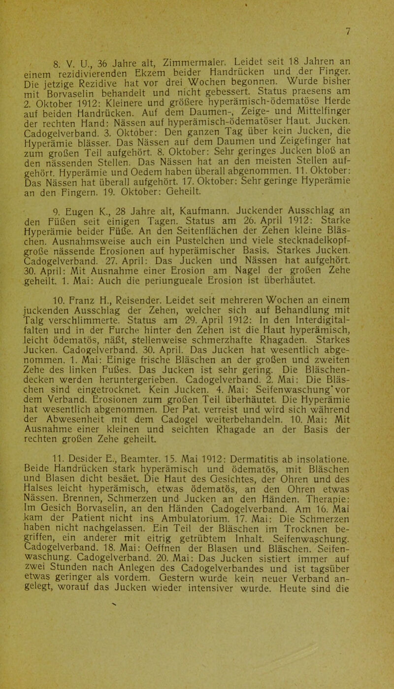 8 V. U., 36 Jahre alt, Zimmermaler. Leidet seit 18 Jahren an einem rezidivierenden Ekzem beider Handrücken und der Finger. Die jetzige Rezidive hat vor drei Wochen begonnen. Wurde bisher mit Borvaselin behandelt und nicht gebessert. Status praesens am 2. Oktober 1912: Kleinere und größere hyperämisch-ödematöse Herde auf beiden Handrücken. Auf dem Daumen-, Zeige- und Mittelfinger der rechten Hand: Nässen auf hyperämisch-ödematöser Haut. Jucken. Cadogelverband. 3. Oktober: Den ganzen Tag über kein Jucken, die Hyperämie blässer. Das Nässen auf dem Daumen und Zeigefinger hat zum großen Teil aufgehört. 8. Oktober: Sehr geringes Jucken bloß an den nässenden Stellen. Das Nässen hat an den meisten Stellen auf- gehört Hyperämie und Oedem haben überall abgenommen. 11. Oktober: Das Nässen hat überall aufgehört. 17. Oktober: Sehr geringe Hyperämie an den Fingern. 19. Oktober: Geheilt. 9. Eugen K., 28 Jahre alt, Kaufmann. Juckender Ausschlag an den Füßen seit einigen Tagen. Status am 26. April 1912: Starke Hyperämie beider Füße. An den Seitenflächen der Zehen kleine Bläs- chen. Ausnahmsweise auch ein Pustelchen und viele stecknadelkopf- große nässende Erosionen auf hyperämischer Basis. Starkes Jucken. Cadogelverband. 27. April: Das Jucken und Nässen hat aufgehört. 30. April: Mit Ausnahme einer Erosion am Nagel der großen Zehe geheilt. 1. Mai: Auch die periungueale Erosion ist überhäutet. 10. Franz H., Reisender. Leidet seit mehreren Wochen an einem juckenden Ausschlag der Zehen, welcher sich auf Behandlung mit Talg verschlimmerte. Status am 29. April 1912: In den Interdigital- falten und in der Furche hinter den Zehen ist die Haut hyperämisch, leicht ödematös, näßt, stellenweise schmerzhafte Rhagaden. Starkes Jucken. Cadogelverband. 30. April. Das Jucken hat wesentlich abge- nommen. 1. Mai: Einige frische Bläschen an der großen und zweiten Zehe des linken Fußes. Das Jucken ist sehr gering. Die Bläschen- decken werden heruntergerieben. Cadogelverband. 2. Mai: Die Bläs- chen sind eingetrocknet. Kein Jucken. 4. Mai: Seifenwaschung'vor dem Verband. Erosionen zum großen Teil überhäutet. Die Hyperämie hat wesentlich abgenommen. Der Pat. verreist und wird sich während der Abwesenheit mit dem Cadogel weiterbehandeln. 10. Mai: Mit Ausnahme einer kleinen und seichten Rhagade an der Basis der rechten großen Zehe geheilt. 11. Desider E., Beamter. 15. Mai 1912: Dermatitis ab insolatione. Beide Handrücken stark hyperämisch und ödematös, mit Bläschen und Blasen dicht besäet. Die Haut des Gesichtes, der Ohren und des Halses leicht hyperämisch, etwas ödematös, an den Ohren etwas Nässen. Brennen, Schmerzen und Jucken an den Händen. Therapie: lm Gesich Borvaselin, an den Händen Cadogelverband. Am 16. Mai .kam der Patient nicht ins Ambulatorium. 17. Mai: Die Schmerzen haben nicht nachgelassen. Ein Teil der Bläschen im Trocknen be- griffen, ein anderer mit eitrig getrübtem Inhalt. Seifenwaschung. Cadogelverband. 18. Mai: Oeffnen der Blasen und Bläschen. Seifen- waschung. Cadogelverband. 20. Mai: Das Jucken sistiert immer auf zwei Stunden nach Anlegen des Cadogelverbandes und ist tagsüber etwas geringer als vordem. Gestern wurde kein neuer Verband an- gelegt, worauf das Jucken wieder intensiver wurde. Heute sind die