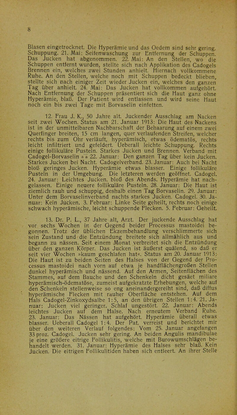 Blasen eingetrocknet. Die Hyperämie und das Oedem sind sehr gering. Schuppung. 21. Mai: Seifenwaschung zur Entfernung der Schuppen. Das jucken hat abgenommen. 22. Mai: An den Stellen, wo die Schuppen entfernt wurden, stellte sich nach Applikation des Cadogels Brennen ein, welches zwei Stunden anhielt. Hiernach vollkommene Ruhe. An den Stellen, welche noch mit Schuppen bedeckt blieben, stellte sich nach einiger Zeit wieder Jucken ein, welches den ganzen Tag über anhielt. 24. Mai: Das Jucken hat vollkommen aufgehört. Nach Entfernung der Schuppen präsentiert sich die Haut ganz ohne Hyperämie, blaß. Der Patient wird entlassen und wird seine Haut noch ein bis zwei Tage mit Borvaselin einfetten. 12. Frau J. K., 50 Jahre alt. Juckender Ausschlag am Nacken seit zwei Wochen. Status am 21. Januar 1913: Die Haut des Nackens ist in der unmittelbaren Nachbarschaft der Behaarung auf einem zwei Querfinger breiten, 15 cm langen, quer verlaufenden Streifen, welcher rechts bis zum Ohr verläuft, hyperämisch, etwas ödematös, rechts leicht infiltriert und gefeldert. Ueberall leichte Schuppung. Rechts einige follikuläre Pusteln. Starkes Jucken und Brennen. Verband mit Cadogel-Borvaselin aa 22. Januar: Den ganzen Tag über kein Jucken. Starkes Jucken bei Nacht. Cadogelverband. 23. Januar: Auch bei Nacht bloß geringes Jucken. Hyperämie etwas blasser. Einige follikuläre Pusteln in der Umgebung. Die letzteren werden geöffnet. Cadogel. 24. Januar: Leichtes Jucken, bloß des Abends. Hyperämie hat nach- gelassen. Einige neuere follikuläre Pusteln. 28. Januar: Die Haut ist ziemlich rauh und schuppig, deshalb einen Tag Borvaselin. 29. Januar: Unter dem Borvaselinverband nachts starkes Jucken. Cadogel. 30. Ja- nuar: Kein Jucken. 3. Februar: Linke Seite geheilt, rechts noch einige schwach hyperämische, leicht schuppende Flecken. 5. Februar: Geheilt. 13. Dr. P. L., 37 Jahre alt, Arzt. Der juckende Ausschlag hat vor sechs Wochen in der Gegend beider Processus mastoidei be- gonnen. Trotz der üblichen Ekzembehandlung verschlimmerte sich sein Zustand und die Entzündung breitete sich allmählich aus und begann zu nässen. Seit einem Monat verbreitet sich die Entzündung über den ganzen Körper. Das Jucken ist äußerst quälend, so daß er seit vier Wochen »kaum geschlafen hat«. Status am 20. Januar 1913: Die Haut ist zu beiden Seiten des Halses von der Gegend der Pro- cessus mastoidei nach vorn auf etwa je handflächengroßen Stellen dunkel hyperämisch und nässend. Auf den Armen, Seitenflächen des Stammes, auf dem Bauche und den Schenkeln dicht gesäet miliare hyperämisch-ödematöse, zumeist aufgekratzte Erhebungen, welche auf den Schenkeln stellenweise so eng aneinandergereiht sind, daß diffus hyperämische Flecken mit rauher Oberfläche entstehen. Auf dem Hals Cadogel-Zinkoxydsalbe 1:5, an den übrigen Stellen 1:4. 21. Ja- nuar: Jucken viel geringer. Schlaf ungestört. 22. Januar: Abends leichtes Jucken auf dem Halse. Nach erneutem Verband Ruhe. 23. Januar: Das Nässen hat aufgehört. Hyperämie überall etwas blasser. Ueberall Cadogel 1:4. Der Pat. verreist und berichtet mir über den weiteren Verlauf folgendes: Vom 25. Januar angefangen 33 proz. Cadogel. Jucken sehr gering. An beiden Angulis mandibulae je eine größere eitrige Follikulitis, welche mit Burowumschlägen be- handelt werden. 31. Januar: Hyperämie des Halses sehr blaß. Kein Jucken. Die eitrigen Follikulitiden haben sich entleert. An ihrer Stelle