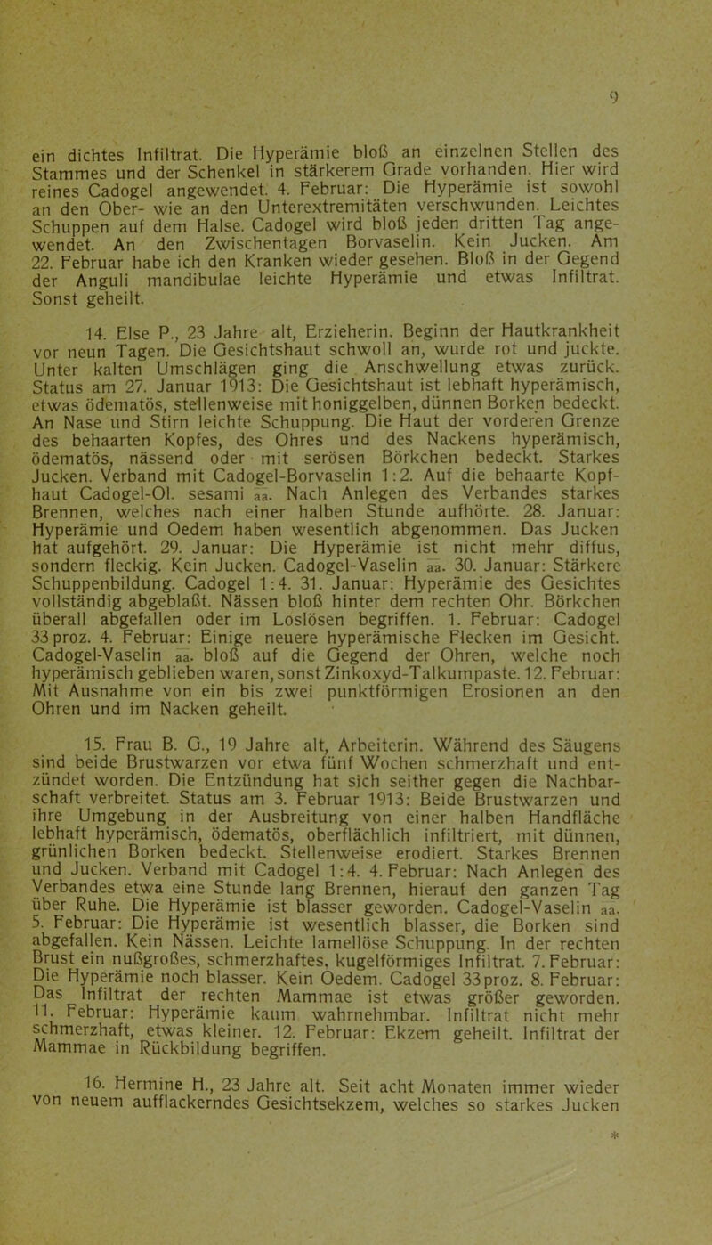 ein dichtes Infiltrat. Die Hyperämie bloß an einzelnen Stellen des Stammes und der Schenkel in stärkerem Grade vorhanden. Hier wird reines Cadogel angewendet. 4. Februar: Die Hyperämie ist sowohl an den Ober- wie an den Unterextremitäten verschwunden. Leichtes Schuppen auf dem Halse. Cadogel wird bloß jeden dritten Tag ange- wendet. An den Zwischentagen Borvaselin. Kein Jucken. Am 22. Februar habe ich den Kranken wieder gesehen. Bloß in der Gegend der Anguli mandibulae leichte Hyperämie und etwas Infiltrat. Sonst geheilt. 14. Else P., 23 Jahre alt, Erzieherin. Beginn der Hautkrankheit vor neun Tagen. Die Gesichtshaut schwoll an, wurde rot und juckte. Unter kalten Umschlägen ging die Anschwellung etwas zurück. Status am 27. Januar 1913: Die Gesichtshaut ist lebhaft hyperämisch, etwas ödematös, stellenweise mit honiggelben, dünnen Borken bedeckt. An Nase und Stirn leichte Schuppung. Die Haut der vorderen Grenze des behaarten Kopfes, des Ohres und des Nackens hyperämisch, ödematös, nässend oder mit serösen Börkchen bedeckt. Starkes Jucken. Verband mit Cadogel-Borvaselin 1:2. Auf die behaarte Kopf- haut Cadogel-Ol. sesami aa. Nach Anlegen des Verbandes starkes Brennen, welches nach einer halben Stunde aufhörte. 28. Januar: Hyperämie und Oedem haben wesentlich abgenommen. Das Jucken hat aufgehört. 29. Januar: Die Hyperämie ist nicht mehr diffus, sondern fleckig. Kein Jucken. Cadogel-Vaselin aa. 30. Januar: Stärkere Schuppenbildung. Cadogel 1:4. 31. Januar: Hyperämie des Gesichtes vollständig abgeblaßt. Nässen bloß hinter dem rechten Ohr. Börkchen überall abgefallen oder im Loslösen begriffen. 1. Februar: Cadogel 33proz. 4. Februar: Einige neuere hyperämische Flecken im Gesicht. Cadogel-Vaselin aa. bloß auf die Gegend der Ohren, welche noch hyperämisch geblieben waren, sonst Zinkoxyd-Talkumpaste. 12. Februar: Mit Ausnahme von ein bis zwei punktförmigen Erosionen an den Ohren und im Nacken geheilt. 15. Frau B. G., 19 Jahre alt, Arbeiterin. Während des Säugens sind beide Brustwarzen vor etwa fünf Wochen schmerzhaft und ent- zündet worden. Die Entzündung hat sich seither gegen die Nachbar- schaft verbreitet. Status am 3. Februar 1913: Beide Brustwarzen und ihre Umgebung in der Ausbreitung von einer halben Handfläche lebhaft hyperämisch, ödematös, oberflächlich infiltriert, mit dünnen, grünlichen Borken bedeckt. Stellenweise erodiert. Starkes Brennen und Jucken. Verband mit Cadogel 1:4. 4. Februar: Nach Anlegen des Verbandes etwa eine Stunde lang Brennen, hierauf den ganzen Tag über Ruhe. Die Hyperämie ist blasser geworden. Cadogel-Vaselin aa. 5. Februar: Die Hyperämie ist wesentlich blasser, die Borken sind abgefallen. Kein Nässen. Leichte lamellöse Schuppung, ln der rechten Brust ein nußgroßes, schmerzhaftes, kugelförmiges Infiltrat. 7. Februar: Die Hyperämie noch blasser. Kein Oedem. Cadogel 33proz. 8. Februar: Das Infiltrat der rechten Mammae ist etwas größer geworden. Februar: Hyperämie kaum wahrnehmbar. Infiltrat nicht mehr schmerzhaft, etwas kleiner. 12. Februar: Ekzem geheilt. Infiltrat der Mammae in Rückbildung begriffen. 16. Hermine H., 23 Jahre alt. Seit acht Monaten immer wieder von neuem aufflackerndes Gesichtsekzem, welches so starkes Jucken