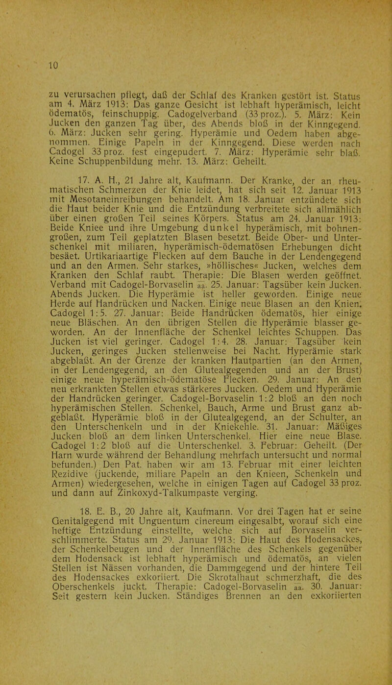 zu verursachen pflegt, daß der Schlaf des Kranken gestört ist. Status am 4. März 1913: Das ganze Gesicht ist lebhaft hyperämisch, leicht ödematös, feinschuppig. Cadogelverband (33 proz.). 5. März: Kein Jucken den ganzen Tag über, des Abends bloß in der Kinngegend. 6. März: Jucken sehr gering. Hyperämie und Oedem haben abge- nommen. Einige Papeln in der Kinngegend. Diese werden nach Cadogel 33 proz. fest eingepudert. 7. März: Hyperämie sehr blaß. Keine Schuppenbildung mehr. 13. März: Geheilt. 17. A. H., 21 Jahre alt, Kaufmann. Der Kranke, der an rheu- matischen Schmerzen der Knie leidet, hat sich seit 12. Januar 1913 mit Mesotaneinreibungen behandelt. Am 18. Januar entzündete sich die Haut beider Knie und die Entzündung verbreitete sich allmählich über einen großen Teil seines Körpers. Status am 24. Januar 1913: Beide Kniee und ihre Umgebung dunkel hyperämisch, mit bohnen- großen, zum Teil geplatzten Blasen besetzt. Beide Ober- und Unter- schenkel mit miliaren, hyperämisch-ödematösen Erhebungen dicht besäet. Urtikariaartige Flecken auf dem Bauche in der Lendengegend und an den Armen. Sehr starkes, »höllisches« Jucken, welches dem Kranken den Schlaf raubt. Therapie: Die Blasen werden geöffnet. Verband mit Cadogel-Borvaselin 25. Januar: Tagsüber kein Jucken. Abends Jucken. Die Hyperämie ist heller geworden. Einige neue Herde auf Handrücken und Nacken. Einige neue Blasen an den Knien. Cadogel 1:5. 27. Januar: Beide Handrücken ödematös, hier einige neue Bläschen. An den übrigen Stellen die Hyperämie blasser ge- worden. An der Innenfläche der Schenkel leichtes Schuppen. Das Jucken ist viel geringer. Cadogel 1:4. 28. Januar: Tagsüber kein Jucken, geringes Jucken stellenweise bei Nacht. Hyperämie stark abgeblaßt. An der Grenze der kranken Hautpartien (an den Armen, in der Lendengegend, an den Glutealgegenden und an der Brust) einige neue hyperämisch-ödematöse Flecken. 29. Januar: An den neu erkrankten Stellen etwas stärkeres Jucken. Oedem und Hyperämie der Handrücken geringer. Cadogel-Borvaselin 1:2 bloß an den noch hyperämischen Stellen. Schenkel, Bauch, Arme und Brust ganz ab- geblaßt. Hyperämie bloß in der Glutealgegend, an der Schulter, an den Unterschenkeln und in der Kniekehle. 31. Januar: Mäßiges Jucken bloß an dem linken Unterschenkel. Hier eine neue Blase. Cadogel 1:2 bloß auf die Unterschenkel. 3. Februar: Geheilt. (Der Harn wurde während der Behandlung mehrfach untersucht und normal befunden.) Den Pat. haben wir am 13. Februar mit einer leichten Rezidive (juckende, miliare Papeln an den Knieen, Schenkeln und Armen) wiedergesehen, welche in einigen Tagen auf Cadogel 33 proz. und dann auf Zinkoxyd-Talkumpaste verging. 18. E. B., 20 Jahre alt, Kaufmann. Vor drei Tagen hat er seine Genitalgegend mit Unguentum cinereum eingesalbt, worauf sich eine heftige Entzündung einstellte, welche sich auf Borvaselin ver- schlimmerte. Status am 29. Januar 1913: Die Haut des Hodensackes, der Schenkelbeugen und der Innenfläche des Schenkels gegenüber dem Hodensack ist lebhaft hyperämisch und ödematös, an vielen Stellen ist Nässen vorhanden, die Dammgegend und der hintere Teil des Hodensackes exkoriiert. Die Skrotalhaut schmerzhaft, die des Oberschenkels juckt. Therapie: Cadogel-Borvaselin aa. 30. Januar: Seit gestern kein Jucken. Ständiges Brennen an den exkoriierten
