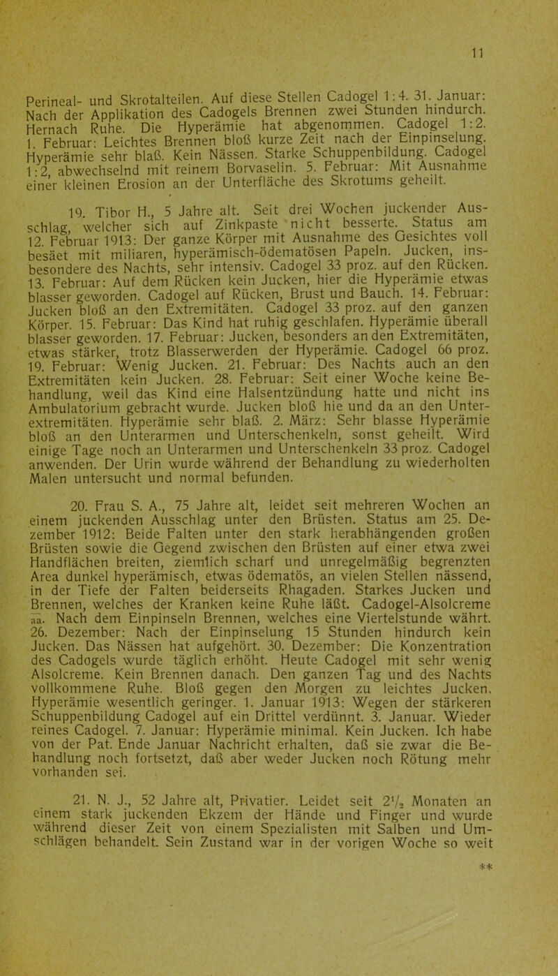 Perineal- und Skrotalteilen. Auf diese Stellen Cadogel 1:4. 31. Januar: Nach der Applikation des Cadogels Brennen zwei Stunden hindurch. Hernach Ruhe. Die Hyperämie hat abgenommen. Cadogel 1:2. 1 Februar- Leichtes Brennen bloß kurze Zeit nach der Einpinselung. Hyperämie sehr blaß. Kein Nässen. Starke Schuppenbildung. Cadogel 1:2 abwechselnd mit reinem Borvaselin. 5. Febiuar: Mit Ausnahme einer kleinen Erosion an der Unterfläche des Skrotums geheilt. 19. Tibor H., 5 Jahre alt. Seit drei Wochen juckender Aus- schlag welcher sich auf Zinkpaste nicht besserte. Status am 12. Februar 1913: Der ganze Körper mit Ausnahme des Gesichtes voll besäet mit miliaren, hyperämisch-ödematösen Papeln. Jucken, ins- besondere des Nachts, sehr intensiv. Cadogel 33 proz. auf den Rücken. 13 Februar: Auf dem Rücken kein Jucken, hier die Hyperämie etwas blassergeworden. Cadogel auf Rücken, Brust und Bauch. 14. Februar: Jucken bloß an den Extremitäten. Cadogel 33 proz. auf den ganzen Körper. 15. Februar: Das Kind hat ruhig geschlafen. Hyperämie überall blasser geworden. 17. Februar: Jucken, besonders an den Extremitäten, etwas stärker, trotz Blasserwerden der Hyperämie. Cadogel 66 proz. 19. Februar: Wenig Jucken. 21. Februar: Des Nachts auch an den Extremitäten kein Jucken. 28. Februar: Seit einer Woche keine Be- handlung, weil das Kind eine Halsentzündung hatte und nicht ins Ambulatorium gebracht wurde. Jucken bloß hie und da an den Unter- extremitäten. Hyperämie sehr blaß. 2. März: Sehr blasse Hyperämie bloß an den Unterarmen und Unterschenkeln, sonst geheilt. Wird einige Tage noch an Unterarmen und Unterschenkeln 33 proz. Cadogel anwenden. Der Urin wurde während der Behandlung zu wiederholten Malen untersucht und normal befunden. 20. Frau S. A., 75 Jahre alt, leidet seit mehreren Wochen an einem juckenden Ausschlag unter den Brüsten. Status am 25. De- zember 1912: Beide Falten unter den stark herabhängenden großen Brüsten sowie die Gegend zwischen den Brüsten auf einer etwa zwei Handflächen breiten, ziemlich scharf und unregelmäßig begrenzten Area dunkel hyperämisch, etwas ödematös, an vielen Stellen nässend, in der Tiefe der Falten beiderseits Rhagaden. Starkes Jucken und Brennen, welches der Kranken keine Ruhe läßt. Cadogel-Alsolcreme Nach dem Einpinseln Brennen, welches eine Viertelstunde währt. 26. Dezember: Nach der Einpinselung 15 Stunden hindurch kein Jucken. Das Nässen hat aufgehört. 30. Dezember: Die Konzentration des Cadogels wurde täglich erhöht. Heute Cadogel mit sehr wenig Alsolcreme. Kein Brennen danach. Den ganzen Tag und des Nachts vollkommene Ruhe. Bloß gegen den Morgen zu leichtes Jucken. Hyperämie wesentlich geringer. 1. Januar 1913: Wegen der stärkeren Schuppenbildung Cadogel auf ein Drittel verdünnt. 3. Januar. Wieder reines Cadogel. 7. Januar: Hyperämie minimal. Kein Jucken. Ich habe von der Pat. Ende Januar Nachricht erhalten, daß sie zwar die Be- handlung noch fortsetzt, daß aber weder Jucken noch Rötung mehr vorhanden sei. 21. N. J., 52 Jahre alt, Pr-ivatier. Leidet seit 2l/2 Monaten an einem stark juckenden Ekzem der Hände und Finger und wurde während dieser Zeit von einem Spezialisten mit Salben und Um- schlägen behandelt. Sein Zustand war in der vorigen Woche so weit **